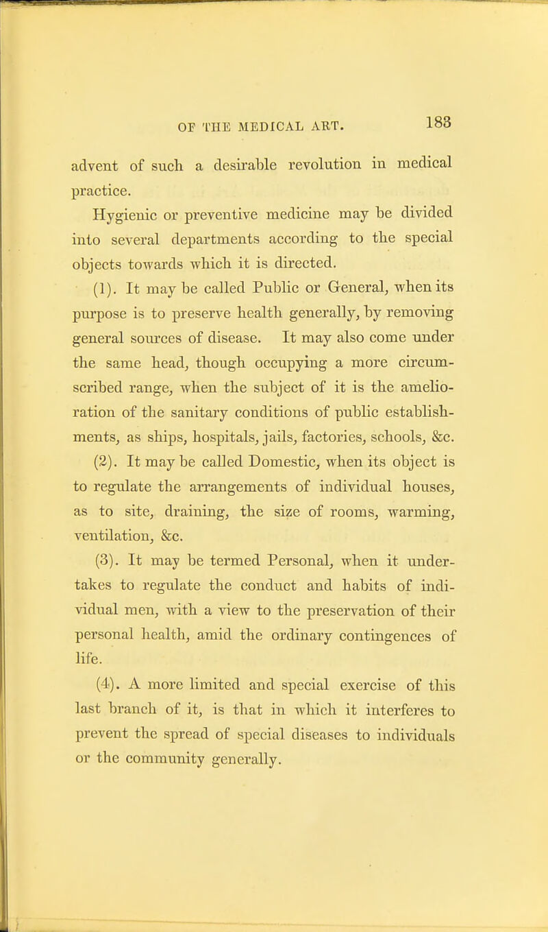 advent of such a desirable revolution in medical practice. Hygienic or preventive medicine may be divided into several departments according to the special objects towards which, it is directed. (1) . It maybe called Public or General^ when its purpose is to preserve health generally, by removing general sources of disease. It may also come under the same head, though occupying a more circum- scribed range, when the subject of it is the amelio- ration of the sanitary conditions of public establish- ments, as ships, hospitals, jails, factories, schools, &c. (2) . It may be called Domestic, when its object is to regulate the arrangements of individual houses, as to site, draining, the size of rooms, warming, ventilation, &c. (3) . It may be termed Personal, when it under- takes to regulate the conduct and habits of indi- vidual men, Avith a view to the preservation of their personal health, amid the ordinary contingences of life. (4) . A more limited and special exercise of this last branch of it, is that in which it interferes to prevent the spread of special diseases to individuals or the community generally.