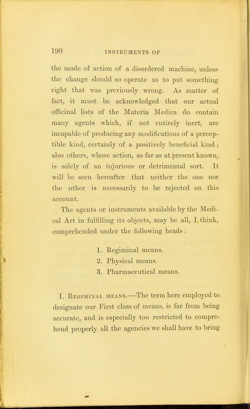 the mode of action of a disordered macliine^ unless the change should so operate as to put something right that was previously wrong. As matter of fact; it must be acknowledged that our actual officinal lists of the Materia Medica do contain many agents which, if not entirely inert, are incapable of producing any modifications of a percep- tible kind, certainly of a positively beneficial kind; also others, whose action, as far as at present known, is solely of an injurious or detrimental sort. It will be seen hereafter that neither the one nor the other is necessarily to be rejected on this account. The agents or instruments available by the Medi- cal Art in fulfilling its objects, may be all, I think, comprehended under the following heads : 1. Regiminal means. 2. Physical means. 3. Pharmaceutical means. I. Regiminal means.—The term here employed to designate our First class of means, is far from being accurate, and is especially too restricted to compre- hend properly all the agencies we shall have to bring