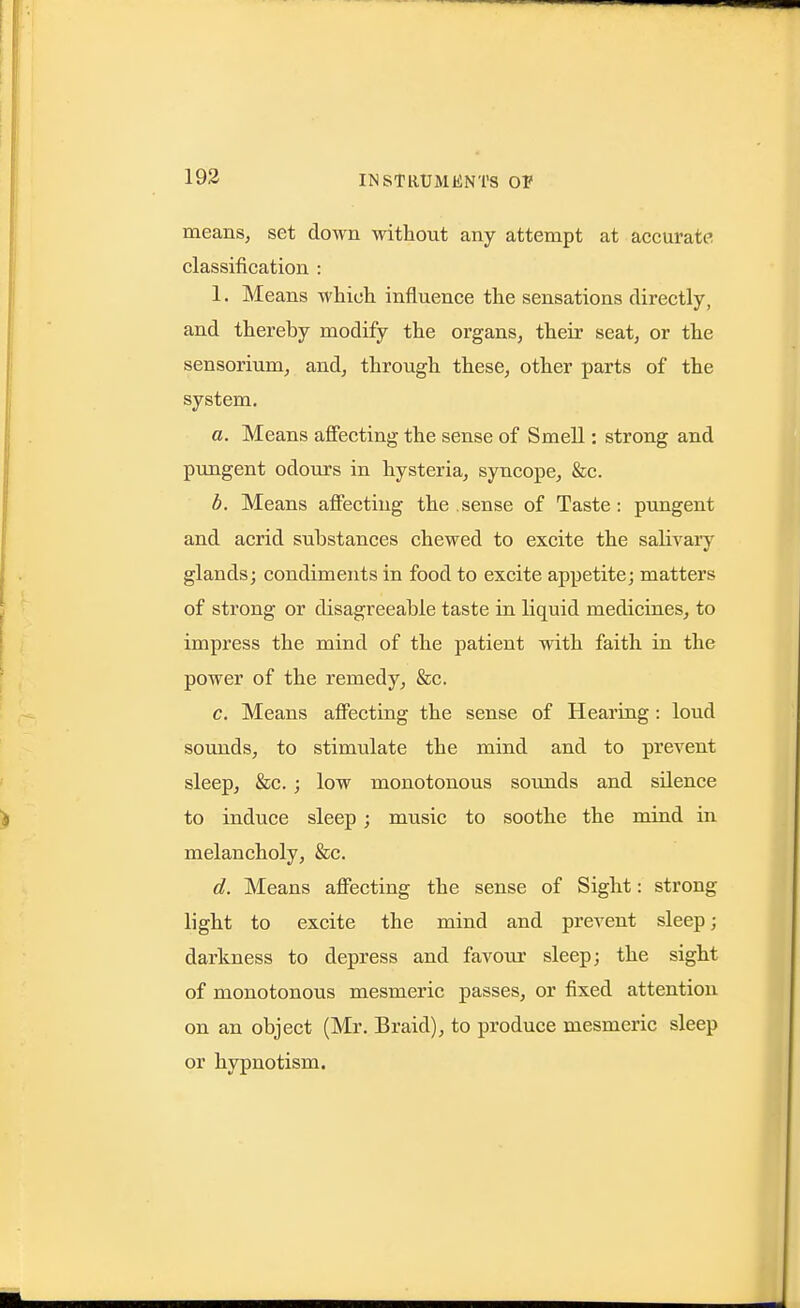 193 means, set down without any attempt at accurate classification : 1. Means which influence the sensations directly, and thereby modify the organs, their seat, or the sensorium, and, through these, other parts of the system. a. Means affecting the sense of Smell: strong and pungent odours in hysteria, syncope, &c. b. Means affecting the sense of Taste: pungent and acrid substances chewed to excite the salivaiy glands; condiments in food to excite appetite; matters of strong or disagreeable taste in liquid medicines, to impress the mind of the patient with faith in the power of the remedy^ &c. c. Means affecting the sense of Hearing: loud soimds, to stimulate the mind and to prevent sleep, &c. ; low monotonous sounds and sUence to induce sleep ; music to soothe the mind in melancholy, &c. d. Means affecting the sense of Sight: strong light to excite the mind and prevent sleep; darkness to depress and favom* sleep; the sight of monotonous mesmeric passes, or fixed attention on an object (Mr. Braid), to produce mesmeric sleep or hypnotism.