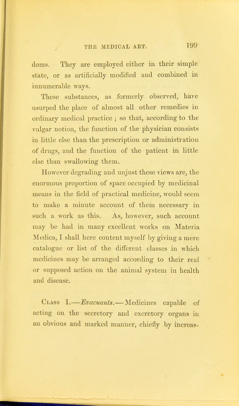 doms. They are employed either in their simple state, or as artificially modified and combined in innumerable ways. These substances, as formerly observed, have usurped the place of almost all other remedies in ordinary medical practice ; so that, according to the vulgar notion, the function of the physician consists in little else than the prescription or administration of di'ngs, and the function of the patient in little else than swallowing them. However degrading and unjust these views are^ the enormous proportion of space occupied by medicinal means in the field of practical medicine, would seem to make a minute account of them necessary in such a work as this. As, however, such account may be had in many excellent works on Materia Medica, I shall here content myself by giving a mere catalogue or list of the different classes in which medicines may be arranged according to their real or supposed action on the animal system in health and disease. Class I.—Evacuants.—Medicines capable of acting on the secretory and excretory organs in an obvious and marked manner, chiefly by increas-