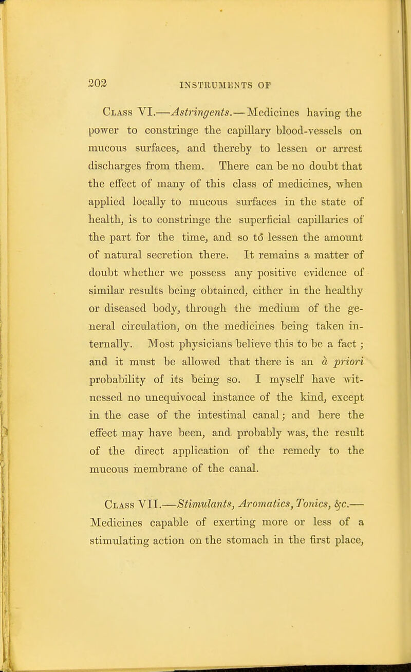 203 Class VI.—Astringents.—Medicines having the power to constringe the capillary blood-vessels on mucous surfaces^ and thereby to lessen or arrest discharges from them. There can be no doubt that the effect of many of this class of medicines, when applied locally to mucous surfaces in the state of health, is to constringe the superficial capillaries of the part for the time, and so to lessen the amount of natural secretion there. It remains a matter of doubt whether we possess any positive evidence of similar results being obtained, either in the healthy or diseased body, through the medium of the ge- neral circulation, on the medicines being taken in- ternally. Most physicians believe this to be a fact; and it must be allowed that there is an a priori probability of its being so. I myself have wit- nessed no unequivocal instance of the kind, except in the case of the intestinal canal; and here the effect may have been, and. probably was, the result of the direct application of the remedy to the mucous membrane of the canal. Class VII.—Stimulants, Aromatlcs, Tonics, ^c.— Medicines capable of exerting more or less of a stimulating action on the stomach in the first place.