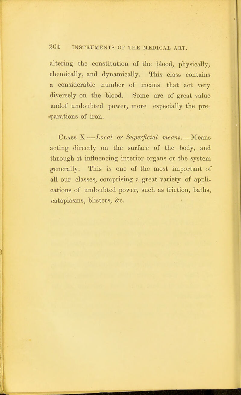 altering the constitution of the blood, physically, chemically, and dynamically. This class contains a considerable number of means that act very diversely on the blood. Some are of great value andof imdoubted power, more especially the pre- •yarations of iron. Class X.—Local or Superficial means.—Means acting directly on the surface of the body, and through it influencing interior organs or the system generally. This is one of the most important of all our classes, comprising a great variety of appli- cations of undoubted power, such as friction, baths, cataplasms, blisters, &c.