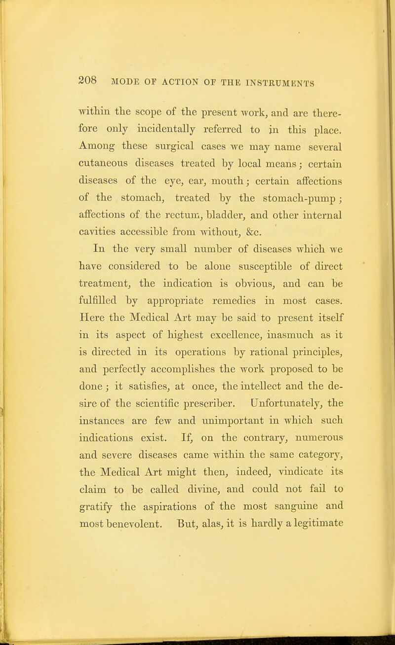 within the scope of the present work, and are there- fore only incidentally referred to in this place. Among these surgical cases Ave may name several cutaneous diseases treated by local means; certain diseases of the eye, ear, mouth; certain, affections of the stomach, treated by the stomach-pump; affections of the rectum, bladder, and other internal cavities accessible from without, &c. In the very small niimber of diseases which we have considered to be alone susceptible of dii-ect treatment, the indication is obvious, and can be fulfilled by appropriate remedies in most cases. Here the Medical Art may be said to present itself in its aspect of highest excellence, inasmuch as it is directed in its operations by rational principles, and perfectly accomplishes the work proposed to be done ; it satisfies, at once, the intellect and the de- sire of the scientific prescriber. Unfortimately, the instances are few and unimportant in which such indications exist. If, on the contrary, numerous and severe diseases came within the same category, the Medical Art might then, indeed, vindicate its claim to be called divine, and could not fail to gratify the aspirations of the most sanguine and most benevolent. But, alas, it is hardly a legitimate