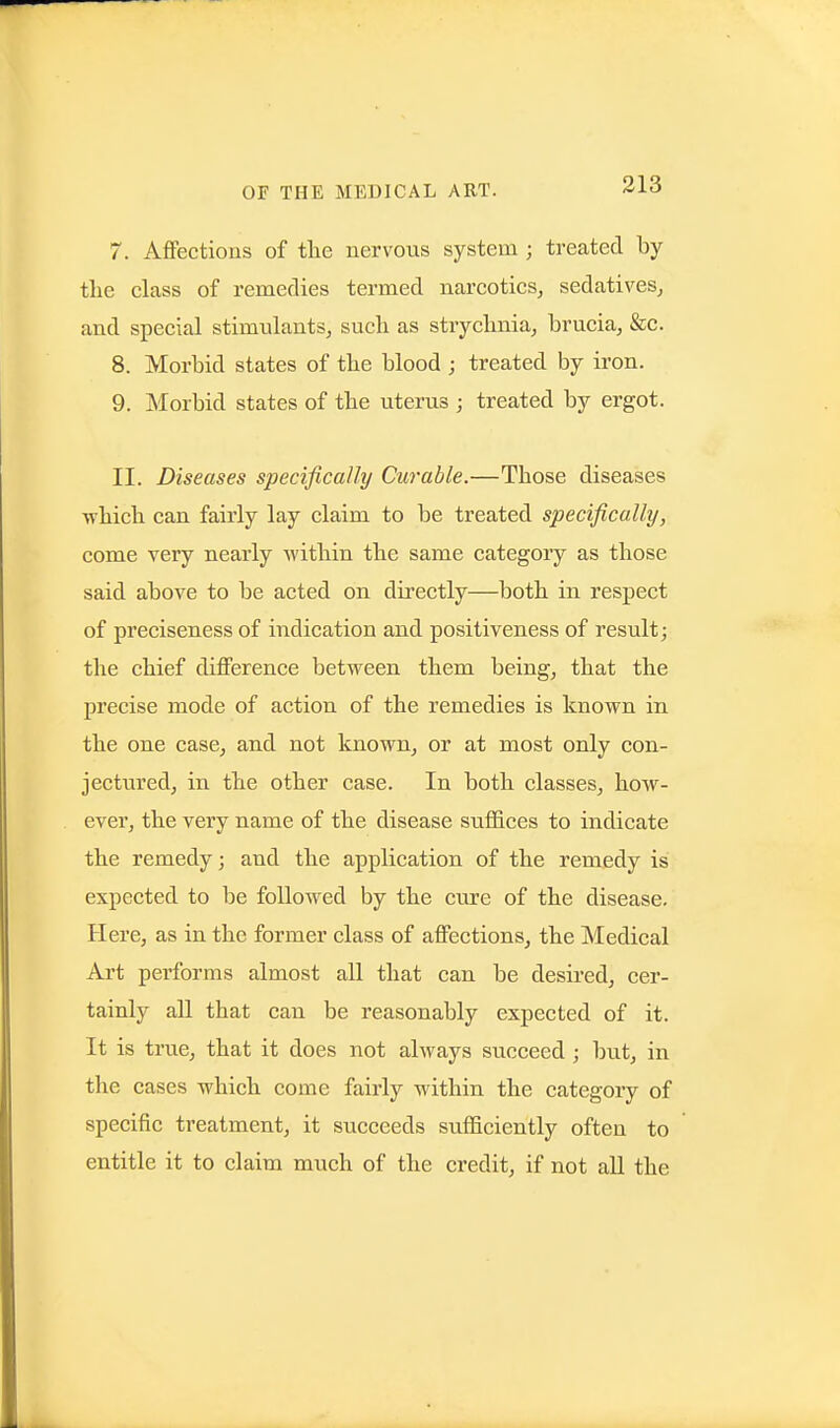 7. Affections of tlie nervous system ; treated by tlie class of remedies termed narcotics, sedatives, and special stimulants, such as strychnia, brucia, &c. 8. Morbid states of the blood ; treated by iron. 9. ]\Iorbid states of the uterus ; treated by ergot. II. Diseases specifically Curable.—Those diseases •which can fairly lay claim to be treated specifically, come very nearly within the same category as those said above to be acted on directly—both in respect of preciseness of indication and positiveness of result; the chief difference between them being, that the precise mode of action of the remedies is known in the one case, and not known, or at most only con- jectured, in the other case. In both classes, how- ever, the very name of the disease suffices to indicate the remedy; and the application of the remedy is expected to be followed by the ciire of the disease. Here, as in the former class of affections, the Medical Art performs almost all that can be desired, cer- tainly all that can be reasonably expected of it. It is true, that it does not always succeed; but, in the cases which come fairly within the category of specific treatment, it succeeds sufficiently often to entitle it to claim much of the credit, if not all the