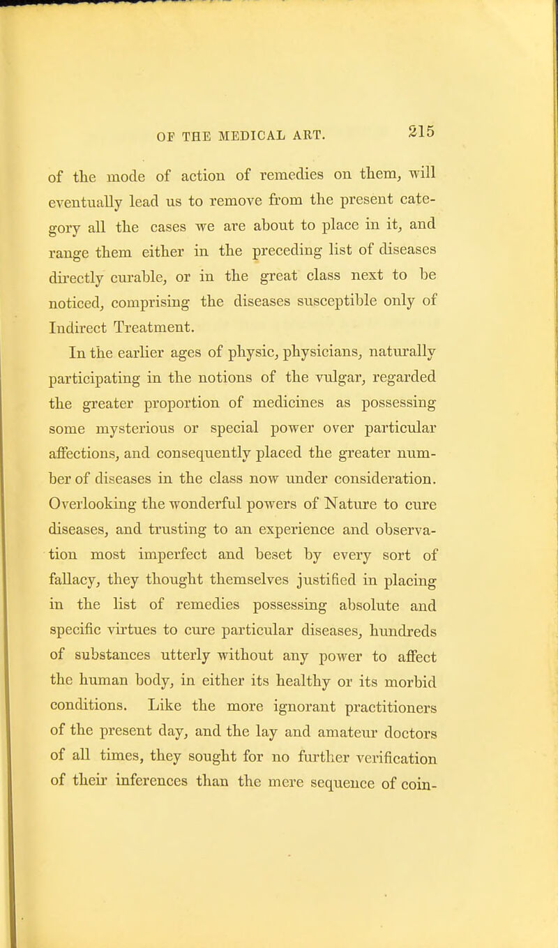 of the mode of action of remedies on them, will eventually lead us to remove from the present cate- gory all the cases we are about to place in it, and range them either in the preceding list of diseases directly curable, or in the great class next to be noticed, comprising the diseases susceptible only of Indirect Treatment. In the earlier ages of physic, physicians, naturally participating in the notions of the vulgar, regarded the greater proportion of medicines as possessing some mysterious or special power over particular affections, and consequently placed the greater num- ber of diseases in the class now under consideration. Overlooking the wonderful powers of Nature to cure diseases, and trusting to an experience and observa- tion most imperfect and beset by every sort of fallacy, they thought themselves justified in placing in the list of remedies possessing absolute and specific vii'tues to cure particular diseases, hundreds of substances utterly without any power to affect the human body, in either its healthy or its morbid conditions. Like the more ignorant practitioners of the present day, and the lay and amateur doctors of all times, they sought for no further verification of their inferences than the mere sequence of coin-