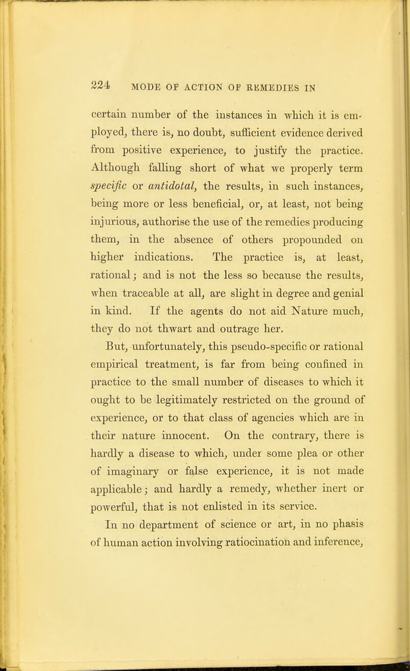 certain number of the instances in which it is em- ployed^ there is, no doubt, sufficient evidence derived from positive experience, to justify the practice. Although falling short of what we properly term specific or antidotal, the results, in such instances, being more or less beneficial, or, at least, not being injurious, authorise the use of the remedies producing them, in the absence of others propounded on higher indications. The practice is, at least, rational; and is not the less so because the results, when traceable at all, are slight in degree and genial in kind. If the agents do not aid Natiire much, they do not thwart and outrage her. But, unfortimately, this pseudo-specific or rational empirical treatment, is far from being confined in practice to the small number of diseases to which it ought to be legitimately restricted on the ground of experience, or to that class of agencies which are in their nature innocent. On the contrary, there is hardly a disease to which, under some plea or other of imaginary or false experience, it is not made applicable; and hardly a remedy, whether inert or powerful, that is not enlisted in its service. In no department of science or art, in no phasis of human action involving ratiocination and inference,