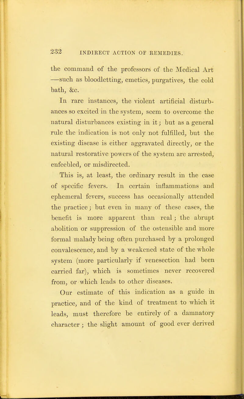 the command of the professors of the Medical Art —such as bloodletting, emetics, purgatives, the cold bath, &c. In rare instances, the violent artificial disturb- ances so excited in the system, seem to overcome the natural disturbances existing in it; but as a general rule the indication is not only not fulfilled, but the existing disease is either aggravated directly, or the natural restorative powers of the system are arrested, enfeebled, or misdirected. This is, at least, the ordinary result in the case of specific fevers. In certain inflammations and ephemeral fevers, success has occasionally attended the practice; but even in many of these cases, the benefit is more apparent than real; the abrupt abolition or suppression of the ostensible and more formal malady being often purchased by a prolonged convalescence, and by a weakened state of the whole system (more particularly if venesection had been carried far), which is sometimes never recovered from, or which leads to other diseases. Our estimate of this indication as a guide in practice, and of the kind of treatment to which it leads, must therefore be entirely of a damnatory character; the slight amount of good ever derived