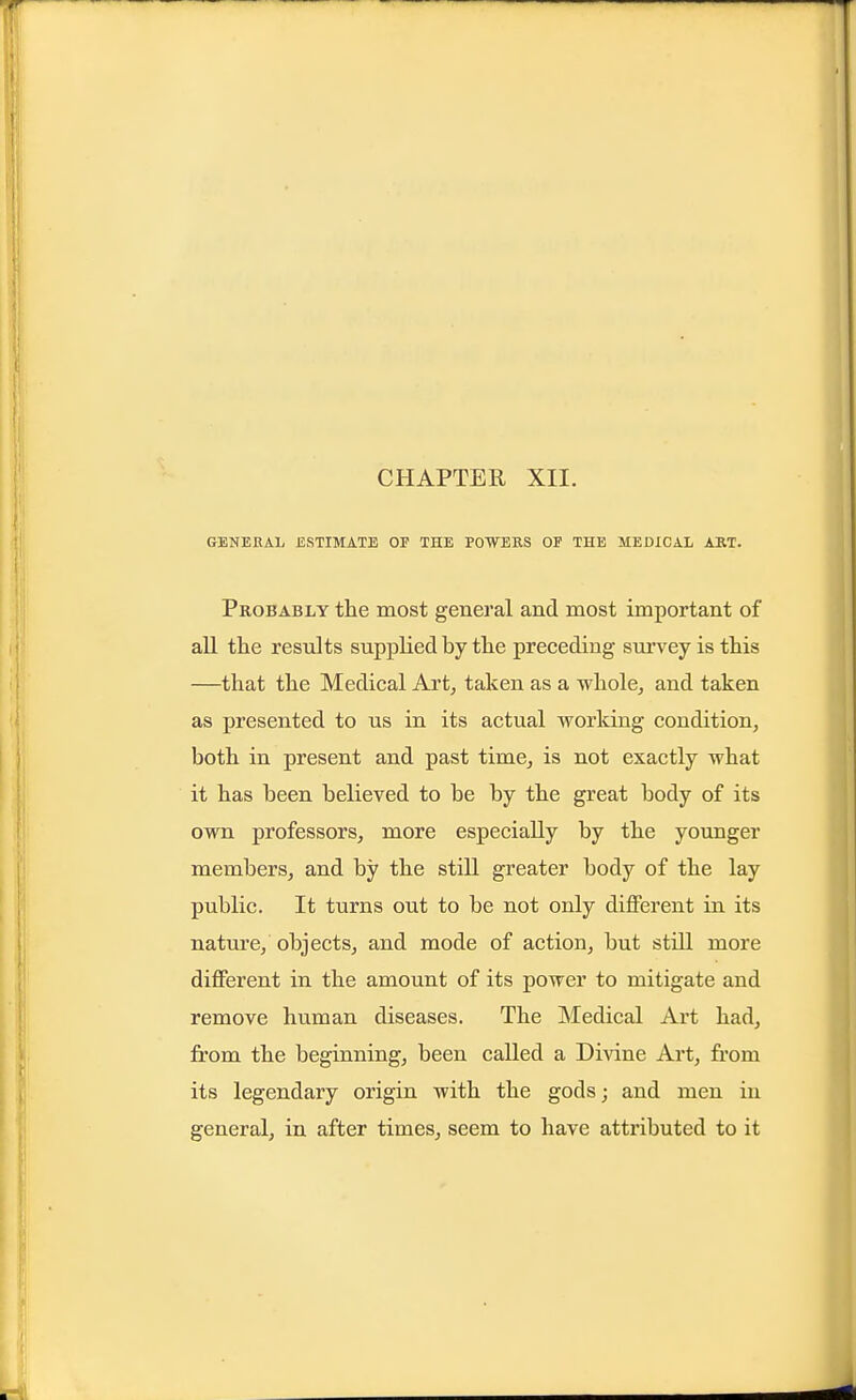 CHAPTER XII. GENERAL ESTIMATE OF THE POWEBS OF THE MEDICAL ART. Probably the most general and most important of all the results supplied by the preceding survey is this —that the Medical Art^ taken as a whole, and taken as presented to us in its actual working condition, both in present and past time, is not exactly what it has been believed to be by the great body of its own professors, more especially by the younger members, and by the still greater body of the lay public. It turns out to be not only different in its nature, objects, and mode of action, but still more different in the amount of its power to mitigate and remove human diseases. The Medical Art had, from the beginning, been called a Divine Art, from its legendary origin with the gods; and men in general, in after times, seem to have attributed to it