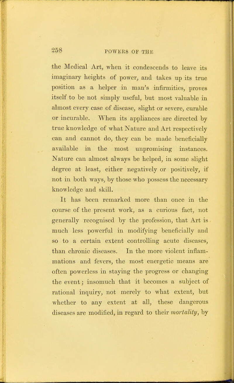 the Medical Art, when it condescends to leave its imaginary heights of power, and takes up its true position as a helper in man's infirmities, proves itself to be not simply useful, hut most valuable in almost every case of disease, slight or severe, curable or incurable. When its appliances are directed by true knowledge of what Natvire and Art respectively can and cannot do, they can be made beneficially available in the most unpromising instances. Nature can almost always be helped, in some slight degree at least, either negatively or positively, if not in both ways, by those who possess the necessary knowledge and skill. It has been remarked more than once in the course of the present work, as a curious fact, not generally recognised by the profession, that Art is much less powerful in modifying beneficially and so to a certain extent controlling acute diseases, than chronic diseases. In the more violent inflam- mations and fevers, the most energetic means are often powerless in staying the progress or changing the event; insomuch that it becomes a subject of rational inquiry, not merely to what extent, but whether to any extent at all, these dangerous diseases are modified, in regard to their mortality, by