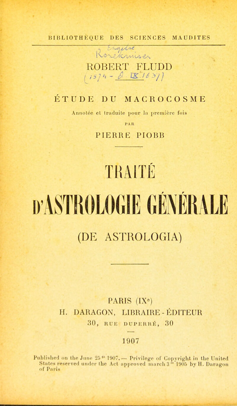 BIBLIOTHÈQUE DES SCIENCES MAUDITES ROBERT FLUDD ÉTUDE DU MACROCOSME Annolée et Iraduile pour la première fois PAU PIERRE PIOBB TRAITÉ (DE ASTROLOGIA) PARIS (IX) H. DARAGON, LIBRAIRE - ÉDITEUR 30, RUIi DUPKHHÉ, 30 1907 Piiblished on Ihe Jimc 25lî)07.— Privilcffo of Copyright in Ihc Uniled States reserved nndcr Ihe Act «pproved mardi 3' 1005 by II. Daragon of Paris