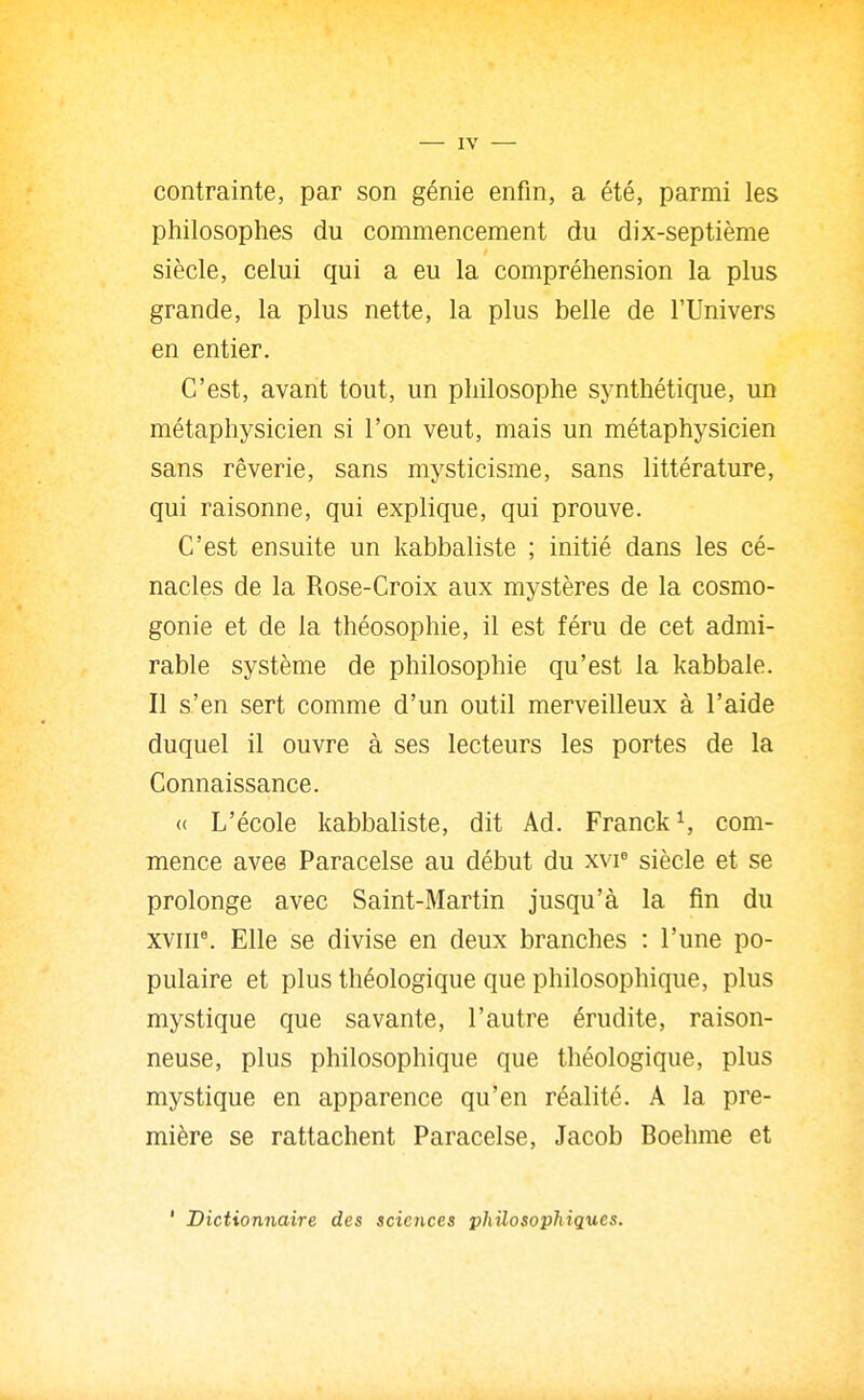 contrainte, par son génie enfin, a été, parmi les philosophes du commencement du dix-septième siècle, celui qui a eu la compréhension la plus grande, la plus nette, la plus belle de l'Univers en entier. C'est, avant tout, un philosophe synthétique, un métaphysicien si l'on veut, mais un métaphysicien sans rêverie, sans mysticisme, sans littérature, qui raisonne, qui explique, qui prouve. C'est ensuite un kabbaliste ; initié dans les cé- nacles de la Rose-Croix aux mystères de la cosmo- gonie et de la théosophie, il est féru de cet admi- rable système de philosophie qu'est la kabbale. Il s'en sert comme d'un outil merveilleux à l'aide duquel il ouvre à ses lecteurs les portes de la Connaissance. « L'école kabbaliste, dit Ad. Franck ^ com- mence avee Paracelse au début du xvr siècle et se prolonge avec Saint-Martin jusqu'à la fin du XVIII^ Elle se divise en deux branches : l'une po- pulaire et plus théologique que philosophique, plus mystique que savante, l'autre érudite, raison- neuse, plus philosophique que théologique, plus mystique en apparence qu'en réalité. A la pre- mière se rattachent Paracelse, Jacob Boehme et ' Dictionnaire des sciences philosophiques.