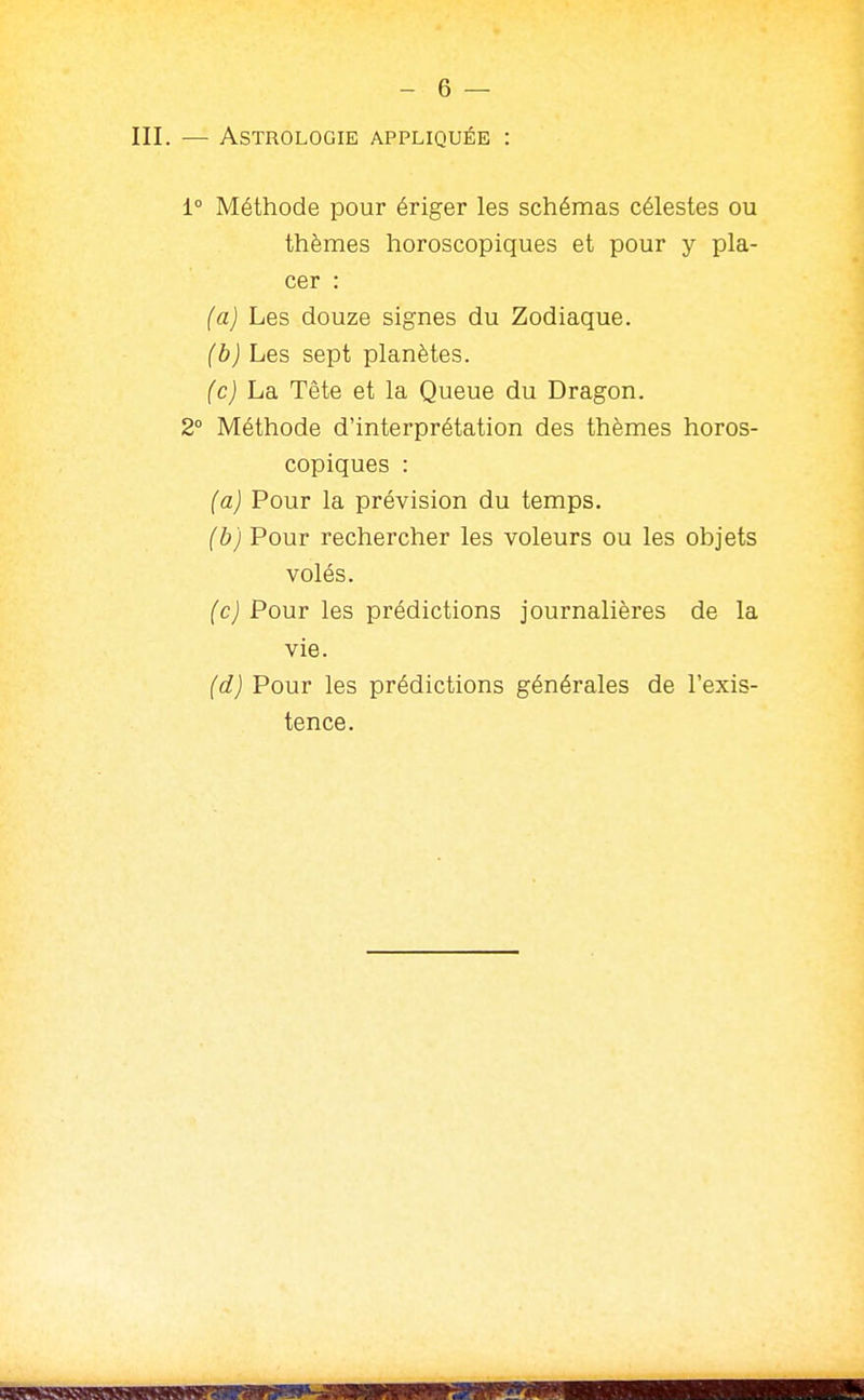 III. — Astrologie appliquée : 1° Méthode pour ériger les schémas célestes ou thèmes horoscopiques et pour y pla- cer : (a) Les douze signes du Zodiaque. (b) Les sept planètes. (c) La, Tête et la Queue du Dragon. 2° Méthode d'interprétation des thèmes horos- copiques : (a) Pour la prévision du temps. (b) Pour rechercher les voleurs ou les objets volés. (c) Pour les prédictions journalières de la vie. (d) Pour les prédictions générales de l'exis- tence.