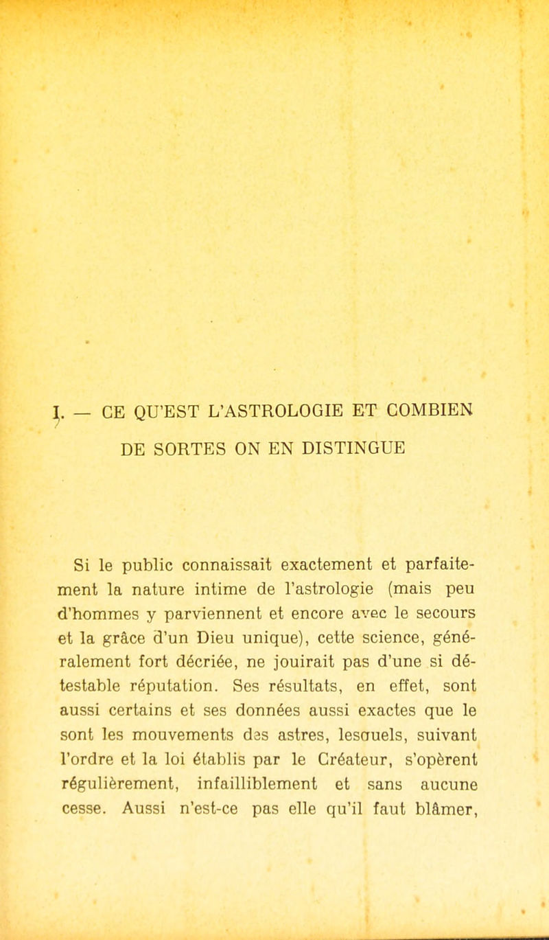 CE QU'EST L'ASTROLOGIE ET COMBIEN DE SORTES ON EN DISTINGUE Si le public connaissait exactement et parfaite- ment la nature intime de l'astrologie (mais peu d'hommes y parviennent et encore avec le secours et la grâce d'un Dieu unique), cette science, géné- ralement fort décriée, ne jouirait pas d'une si dé- testable réputation. Ses résultats, en effet, sont aussi certains et ses données aussi exactes que le sont les mouvements das astres, lesauels, suivant l'ordre et la loi établis par le Créateur, s'opèrent régulièrement, infailliblement et sans aucune cesse. Aussi n'est-ce pas elle qu'il faut blâmer.