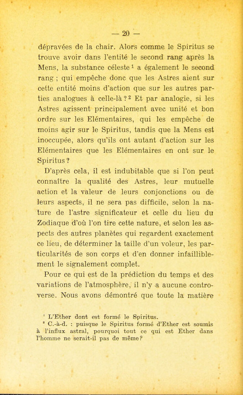 dépravées de la chair. Alors comme le Spiritus se trouve avoir dans l'entité le second rang après la Mens, la substance céleste ^ a également le second rang ; qui empêche donc que les Astres aient sur cette entité moins d'action que sur les autres par- ties analogues à celle-là?2 Et par analogie, si les Astres agissent principalement avec unité et bon ordre sur les Elémentaires, qui les empêche de moins agir sur le Spiritus, tandis que la Mens est inoccupée, alors qu'ils ont autant d'action sur les Elémentaires que les Elémentaires en ont sur le Spiritus ? D'après cela, il est indubitable que si l'on peut connaître la qualité des Astres, leur mutuelle action et la valeur de leurs conjonctions ou de leurs aspects, il ne sera pas difficile, selon la na- ture de l'astre significateur et celle du lieu du Zodiaque d'oii l'on tire cette nature, et selon les as- pects des autres planètes qui regardent exactement ce lieu, de déterminer la taille d'un voleur, les par- ticularités de son corps et d'en donner infaillible- ment le signalement complet. Pour ce qui est de la prédiction du temps et des variations de l'atmosphère, il n'y a aucune contro- verse. Nous avons démontré que toute la matière ' L'Ether dont est formé le Spiritus. ° C.-à-d. : puisque le Spiritus formé d'Ether est soumis à l'influx astral, pourquoi tout ce qui est Ether dans l'homme ne serait-il pas de même?