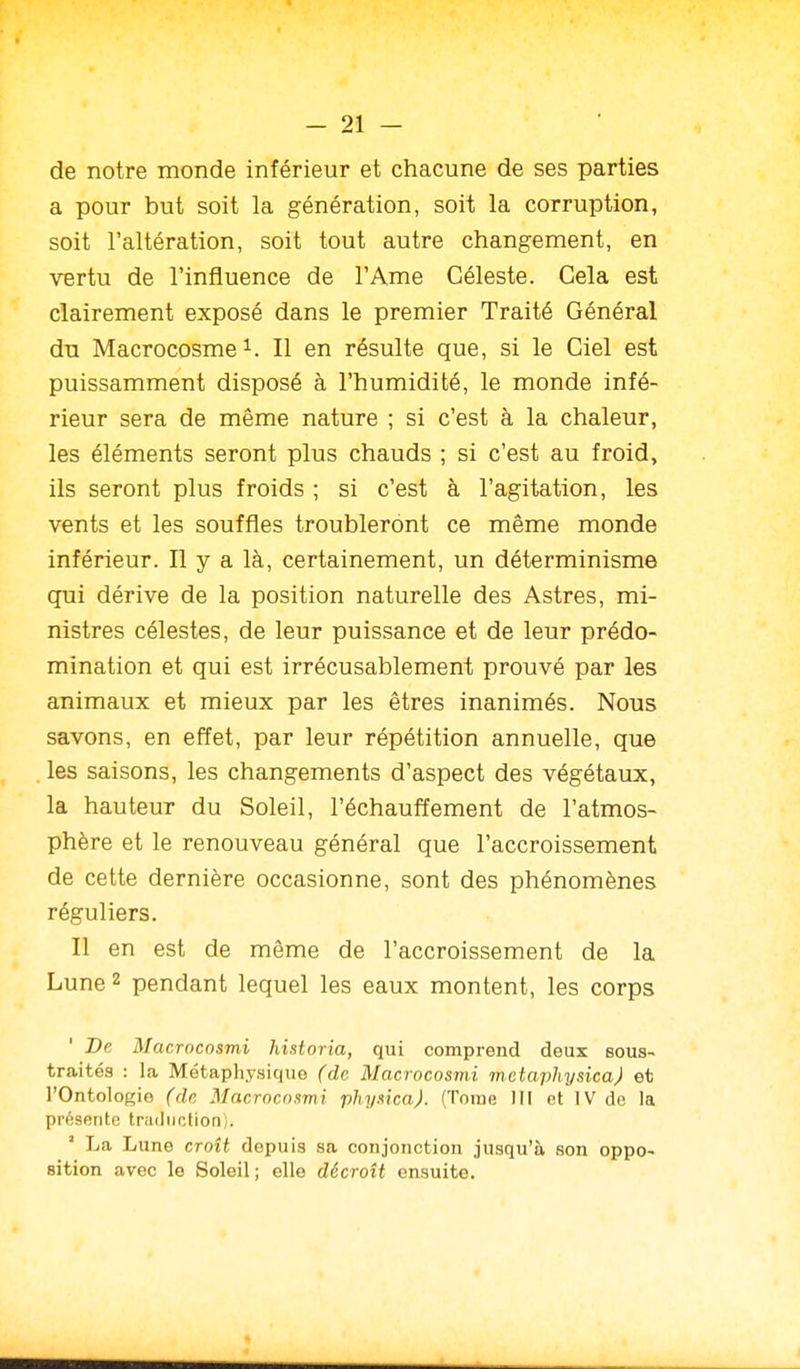 de notre monde inférieur et chacune de ses parties a pour but soit la génération, soit la corruption, soit l'altération, soit tout autre changement, en vertu de l'influence de l'Ame Céleste. Gela est clairement exposé dans le premier Traité Général du Macrocosme^. Il en résulte que, si le Giel est puissamment disposé à l'humidité, le monde infé- rieur sera de même nature ; si c'est à la chaleur, les éléments seront plus chauds ; si c'est au froid, ils seront plus froids ; si c'est à l'agitation, les vents et les souffles troubleront ce même monde inférieur. Il y a là, certainement, un déterminisme qui dérive de la position naturelle des Astres, mi- nistres célestes, de leur puissance et de leur prédo- mination et qui est irrécusablement prouvé par les animaux et mieux par les êtres inanimés. Nous savons, en effet, par leur répétition annuelle, que les saisons, les changements d'aspect des végétaux, la hauteur du Soleil, réchauffement de l'atmos- phère et le renouveau général que l'accroissement de cette dernière occasionne, sont des phénomènes réguliers. Il en est de même de l'accroissement de la Lune 2 pendant lequel les eaux montent, les corps De Macrocosmi historia, qui comprend deux sous- traités : la Métaphysique (de Macrocosmi metaphysicaj et l'Ontologie (de Macrocnxmi phy.nca). (Tome III et IV de la présente traduction). ' La Lune croît depuis sa conjonction jusqu'à son oppo- sition avec le Soleil ; elle décroît ensuite.