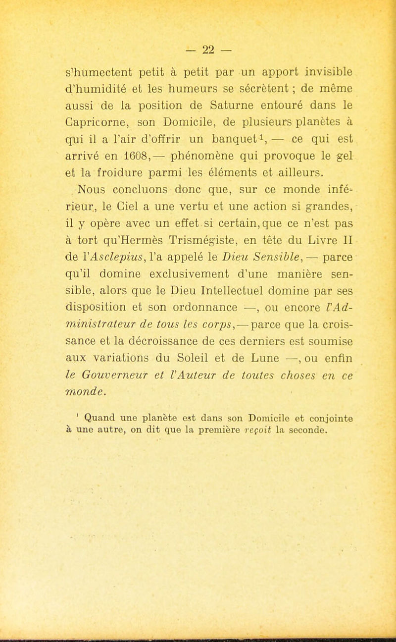 s'humectent petit à petit par un apport invisible d'humidité et les humeurs se sécrètent ; de même aussi de la position de Saturne entouré dans le Capricorne, son Domicile, de plusieurs planètes à qui il a l'air d'offrir un banquet i, — ce qui est arrivé en 1608,— phénomène qui provoque le gel et la froidure parmi les éléments et ailleurs. Nous concluons donc que, sur ce monde infé- rieur, le Ciel a une vertu et une action si grandes, il y opère avec un effet si certain, que ce n'est pas à tort qu'Hermès Trismégiste, en tête du Livre II de VAsclepius, l'a appelé le Dieic Sensible, — parce qu'il domine exclusivement d'une manière sen- sible, alors que le Dieu Intellectuel domine par ses disposition et son ordonnance —, ou encore l'Ad- ministrateur de tous les corps, — parce que la crois- sance et la décroissance de ces derniers est soumise aux variations du Soleil et de Lune —, ou enfin le Gouverneur et VAuteur de toutes choses en ce monde. ' Quand une planète est dans son Domicile et conjointe à une autre, on dit que la première reçoit la seconde.