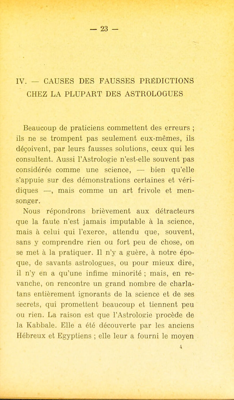 IV. — CAUSES DES FAUSSES PRÉDICTIONS CHEZ LA PLUPART DES ASTROLOGUES Beaucoup de praticiens commettent des erreurs ; ils ne se trompent pas seulement eux-mêmes, ils déçoivent, par leurs fausses solutions, ceux qui les consultent. Aussi l'Astrologie n'est-elle souvent pas considérée comme une science, — bien qu'elle s'appuie sur des démonstrations certaines et véri- diques —, mais comme un art frivole et men- songer. Nous répondrons brièvement aux détracteurs que la faute n'est jamais imputable à la science, mais à celui qui l'exerce, attendu que, souvent, sans y comprendre rien ou fort peu de chose, on se met à la pratiquer. Il n'y a guère, à notre épo- que, de savants astrologues, ou pour mieux dire, il n'y en a qu'une infime minorité ; mais, en re- vanche, on rencontre un grand nombre de charla- tans entièrement ignorants de la science et de ses secrets, qui promettent beaucoup et tiennent peu ou rien. La raison est que l'Astrologie procède de la Kabbale. Elle a été découverte par les anciens Hébreux et Egyptiens ; elle leur a fourni le moyen 4