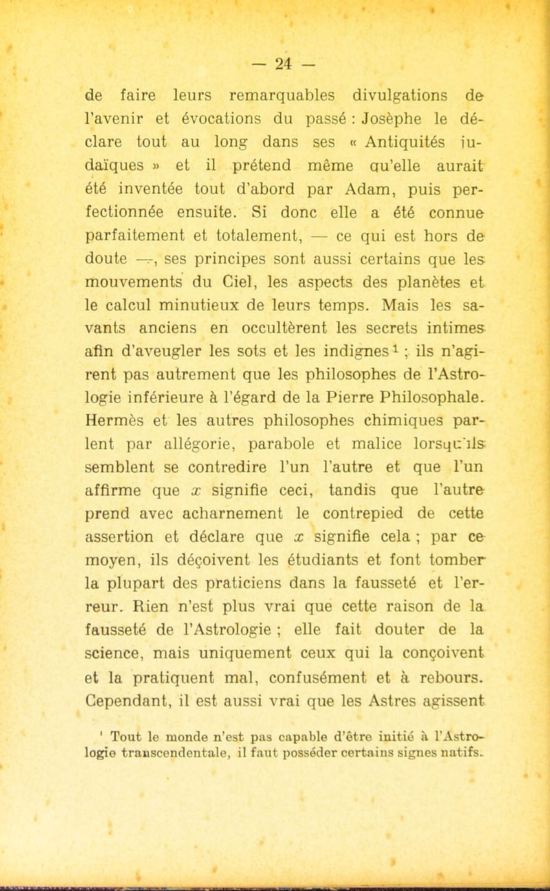 - 24 - de faire leurs remarquables divulgations de l'avenir et évocations du passé : Josèphe le dé- clare tout au long dans ses « Antiquités iu- daïques » et il prétend même qu'elle aurait été inventée tout d'abord par Adam, puis per- fectionnée ensuite. Si donc elle a été connue parfaitement et totalement, — ce qui est hors de doute —, ses principes sont aussi certains que les mouvements du Ciel, les aspects des planètes et le calcul minutieux de leurs temps. Mais les sa- vants anciens en occultèrent les secrets intimes afin d'aveugler les sots et les indignes ^ ; ils n'agi- rent pas autrement que les philosophes de l'Astro- logie inférieure à l'égard de la Pierre Philosophale. Hermès et les autres philosophes chimiques par- lent par allégorie, parabole et malice lorsqu'ils semblent se contredire l'un l'autre et que l'un affirme que x signifie ceci, tandis que l'autre- prend avec acharnement le contrepied de cette assertion et déclare que x signifie cela ; par ce- moyen, ils déçoivent les étudiants et font tomber la plupart des praticiens dans la fausseté et l'er- reur. Rien n'est plus vrai que cette raison de la fausseté de l'Astrologie ; elle fait douter de la science, mais uniquement ceux qui la conçoivent et la pratiquent mal, confusément et à rebours. Cependant, il est aussi vrai que les Astres agissent ' Tout le monde n'est pas capable d'être initié à l'Astro- logie transcendentale, il faut posséder certains signes natifs.