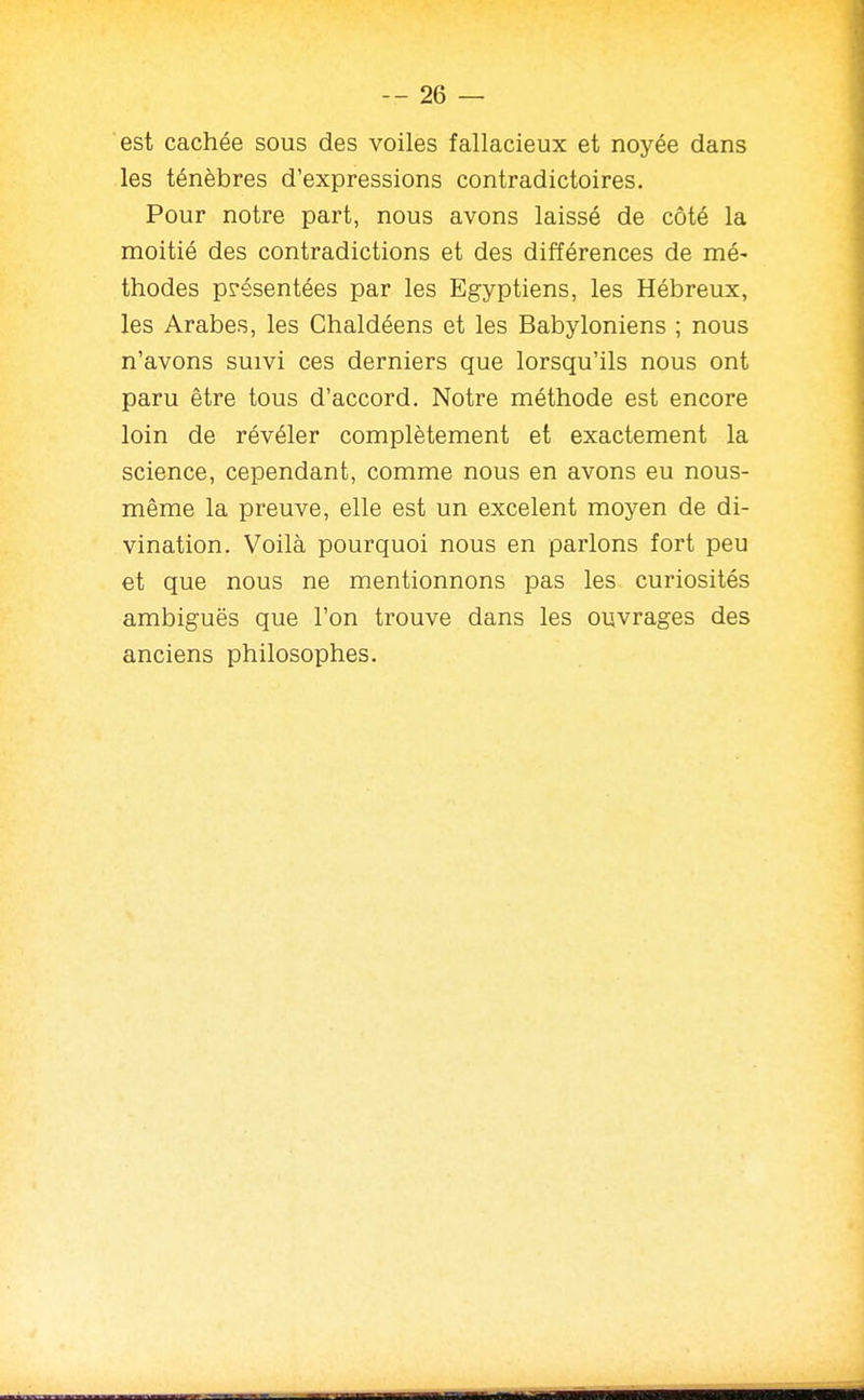 est cachée sous des voiles fallacieux et noyée dans les ténèbres d'expressions contradictoires. Pour notre part, nous avons laissé de côté la moitié des contradictions et des différences de mé- thodes présentées par les Egyptiens, les Hébreux, les Arabes, les Chaldéens et les Babyloniens ; nous n'avons suivi ces derniers que lorsqu'ils nous ont paru être tous d'accord. Notre méthode est encore loin de révéler complètement et exactement la science, cependant, comme nous en avons eu nous- même la preuve, elle est un excelent moyen de di- vination. Voilà pourquoi nous en parlons fort peu et que nous ne mentionnons pas les curiosités ambiguës que l'on trouve dans les ouvrages des anciens philosophes.