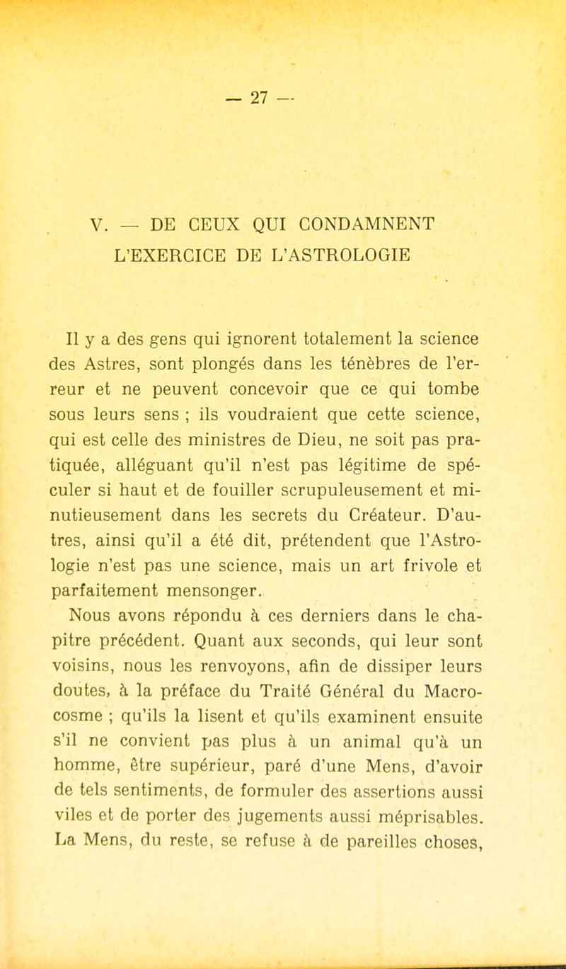 V. — DE CEUX QUI CONDAMNENT L'EXERCICE DE L'ASTROLOGIE Il y a des gens qui ignorent totalement la science des Astres, sont plongés dans les ténèbres de l'er- reur et ne peuvent concevoir que ce qui tombe sous leurs sens ; ils voudraient que cette science, qui est celle des ministres de Dieu, ne soit pas pra- tiquée, alléguant qu'il n'est pas légitime de spé- culer si haut et de fouiller scrupuleusement et mi- nutieusement dans les secrets du Créateur. D'au- tres, ainsi qu'il a été dit, prétendent que l'Astro- logie n'est pas une science, mais un art frivole et parfaitement mensonger. Nous avons répondu à ces derniers dans le cha- pitre précédent. Quant aux seconds, qui leur sont voisins, nous les renvoyons, afin de dissiper leurs doutes, à la préface du Traité Général du Macro- cosme ; qu'ils la lisent et qu'ils examinent ensuite s'il ne convient pas plus à un animal qu'à un homme, être supérieur, paré d'une Mens, d'avoir de tels sentiments, de formuler des assertions aussi viles et de porter des jugements aussi méprisables. La Mens, du reste, se refuse à de pareilles choses,