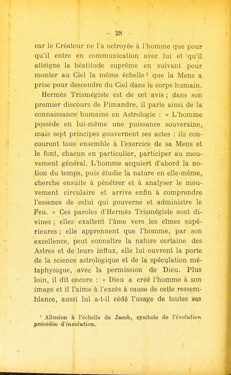 car le Créateur ne l'a octroyée à l'homme que pour qu'il entre en communication avec lui et qu'il atteigne la béatitude suprême en suivant pour monter au Ciel la même échelle i que la Mens a prise pour descendre du Ciel dans le corps humain. Hermès Trismégiste est de cet avis ; dans son premier discours de Pimandre, il parle ainsi de la connaissance humaine en Astrologie : « L'homme possède en lui-même une puissance souveraine, mais sept principes gouvernent ses actes : ils con- courent tous ensemble à l'exercice de sa Mens et le font, chacun en particulier, participer au mou- vement général. L'homme acquiert d'abord la no- tion du temps, puis étudie la nature en elle-même, cherche ensuite à pénétrer et à analyser le mou- vement circulaire et arrive enfin à comprendre l'essence de celui qui gouverne et administre le Feu. » Ces paroles d'Hermès Trismégiste sont di- vines ; elles exaltent l'âme vers les cîmes supé- rieures ; elle apprennent que l'homme, par son excellence, peut connaître la nature certaine des Astres et de leurs influx, elle lui ouvrent la porte de la science astrologique et de la spéculation mé- taphysique, avec la permission de Dieu. Plus loin, il dit encore : « Dieu a créé l'homme à son image et il l'aime à l'excès à cause de cette ressem- blance, aussi lui a-t-il cédé l'usage de toutes seis ' Allusion à l'échelle de Jacob, symbole de l'évolution précédée d'involution.