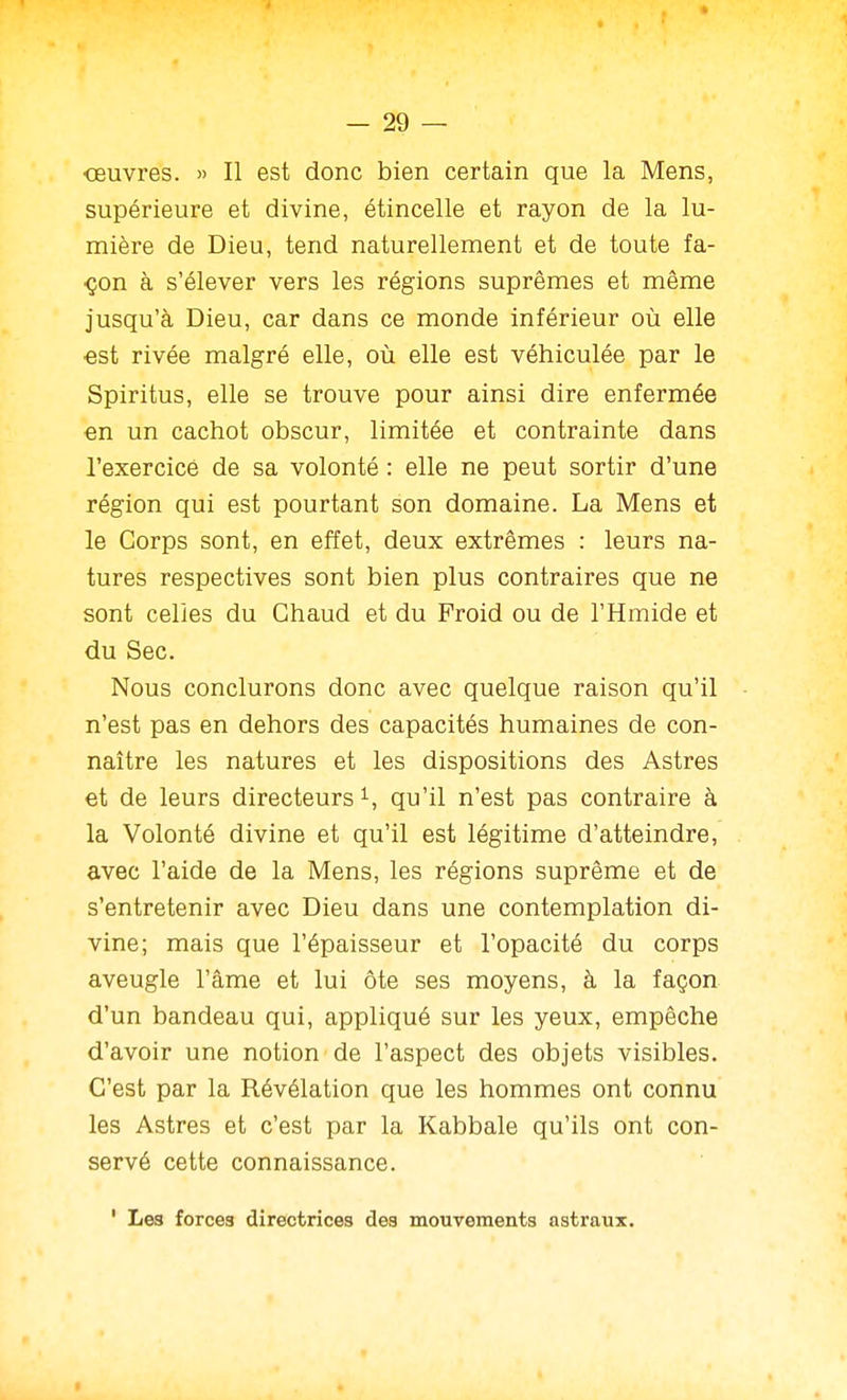 oeuvres. » Il est donc bien certain que la Mens, supérieure et divine, étincelle et rayon de la lu- mière de Dieu, tend naturellement et de toute fa- ■çon à s'élever vers les régions suprêmes et même jusqu'à Dieu, car dans ce monde inférieur où elle ■est rivée malgré elle, où elle est véhiculée par le Spiritus, elle se trouve pour ainsi dire enfermée en un cachot obscur, limitée et contrainte dans l'exercice de sa volonté : elle ne peut sortir d'une région qui est pourtant son domaine. La Mens et le Corps sont, en effet, deux extrêmes : leurs na- tures respectives sont bien plus contraires que ne sont celles du Chaud et du Froid ou de l'Hmide et du Sec. Nous conclurons donc avec quelque raison qu'il n'est pas en dehors des capacités humaines de con- naître les natures et les dispositions des Astres et de leurs directeurs qu'il n'est pas contraire à la Volonté divine et qu'il est légitime d'atteindre, avec l'aide de la Mens, les régions suprême et de s'entretenir avec Dieu dans une contemplation di- vine; mais que l'épaisseur et l'opacité du corps aveugle l'âme et lui ôte ses moyens, à la façon d'un bandeau qui, appliqué sur les yeux, empêche d'avoir une notion de l'aspect des objets visibles. C'est par la Révélation que les hommes ont connu les Astres et c'est par la Kabbale qu'ils ont con- servé cette connaissance. ' Les forces directrices des mouvements astraux.