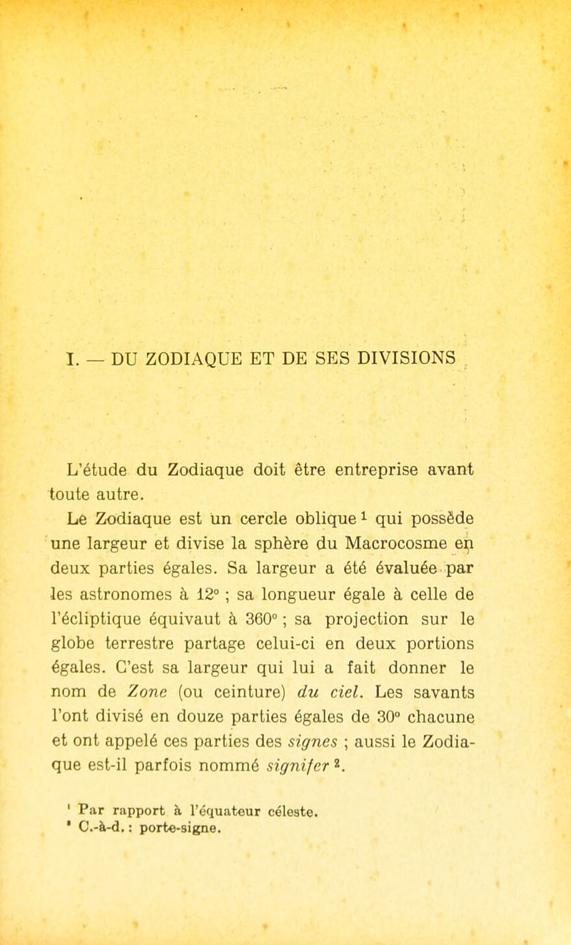 I. — DU ZODIAQUE ET DE SES DIVISIONS L'étude du Zodiaque doit être entreprise avant toute autre. Le Zodiaque est un cercle oblique ^ qui possède une largeur et divise la sphère du Macrocosme e^ deux parties égales. Sa largeur a été évaluée par les astronomes à 12° ; sa longueur égale à celle de l'écliptique équivaut à 360° ; sa projection sur le globe terrestre partage celui-ci en deux portions égales. C'est sa largeur qui lui a fait donner le nom de Zone (ou ceinture) du ciel. Les savants l'ont divisé en douze parties égales de 30° chacune et ont appelé ces parties des signes ; aussi le Zodia- que est-il parfois nommé signifer ^. ' Par rapport à l'équateur céleste. ' C.-à-d. : porte-8igne.