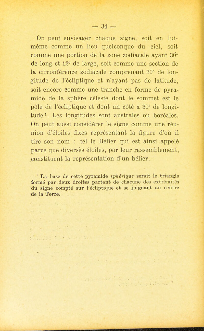 On peut envisager chaque signe, soit en lui- même comme un lieu quelconque du ciel, soit comme une portion de la zone zodiacale ayant 30*° de long et 12° de large, soit comme une section de la circonférence zodiacale comprenant 30° de lon- gitude de l'écliptique et n'ayant pas de latitude, soit encore comme une tranche en forme de pyra- mide de la sphère céleste dont le sommet est le pôle de l'écliptique et dont un côté a 30° de longi- tude 1. Les longitudes sont australes ou boréales. On peut aussi considérer le signe comme une réu- nion d'étoiles fixes représentant la figure d'où il tire son nom : tel le Bélier qui est ainsi appelé parce que diverses étoiles, par leur rassemblement, constituent la représentation d'un bélier. ■ ' La base de cette pyramide sphérique serait le triangle lormé par deux droites partant de chacune des extrémités du signe compté sur l'écliptique et se joignant au centre de la Terre.