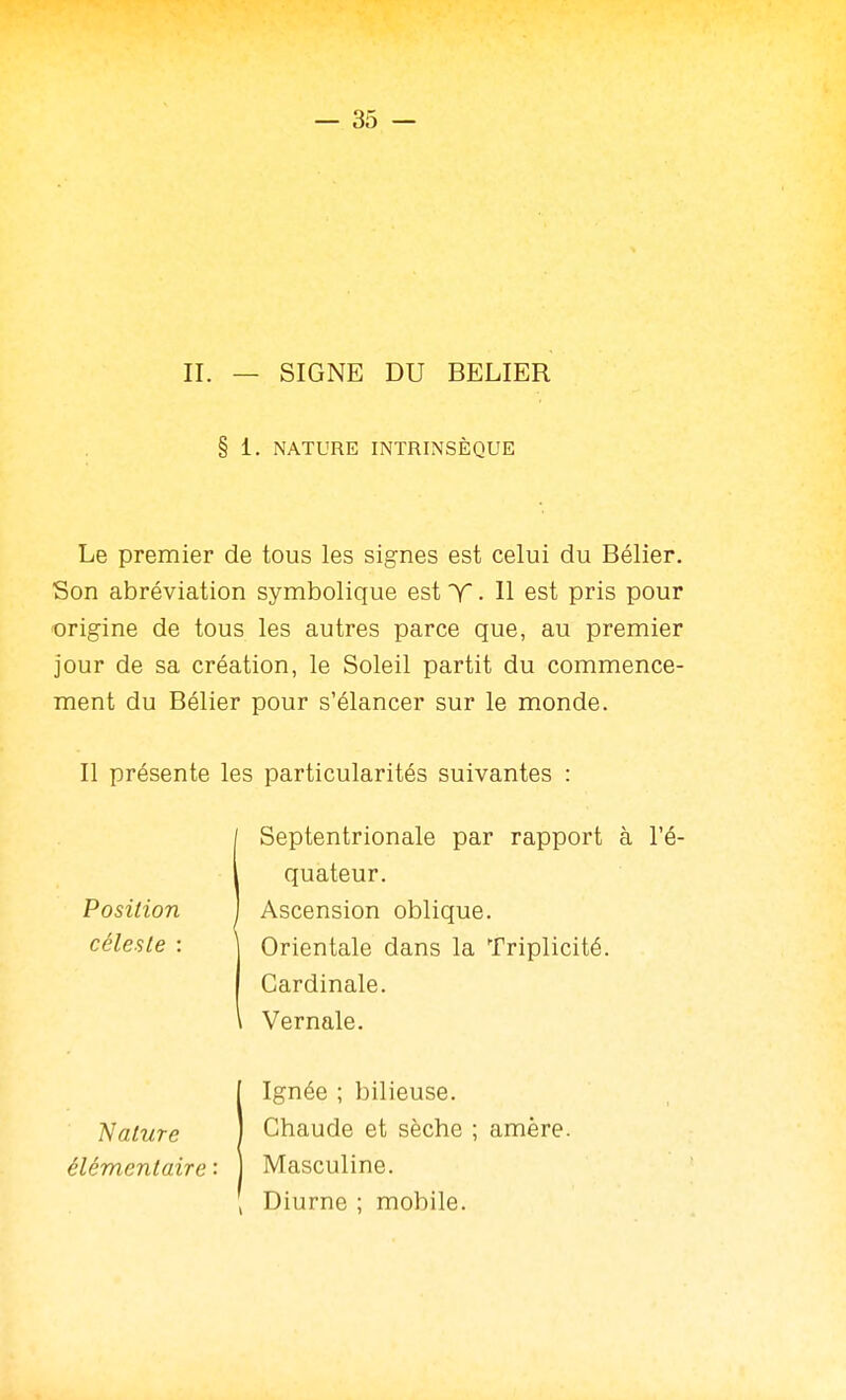 — SS- II. — SIGNE DU BELIER § 1. NATURE INTRINSÈQUE Le premier de tous les signes est celui du Bélier. Son abréviation symbolique est T. H est pris pour origine de tous les autres parce que, au premier jour de sa création, le Soleil partit du commence- ment du Bélier pour s'élancer sur le monde. Il présente les particularités suivantes : Septentrionale par rapport à l'é- Position céleste : quateur. Ascension oblique. Orientale dans la Triplicité. Cardinale. Vernale. Nature élémentaire : Ignée ; bilieuse. Chaude et sèche ; amère. Masculine. Diurne ; mobile.