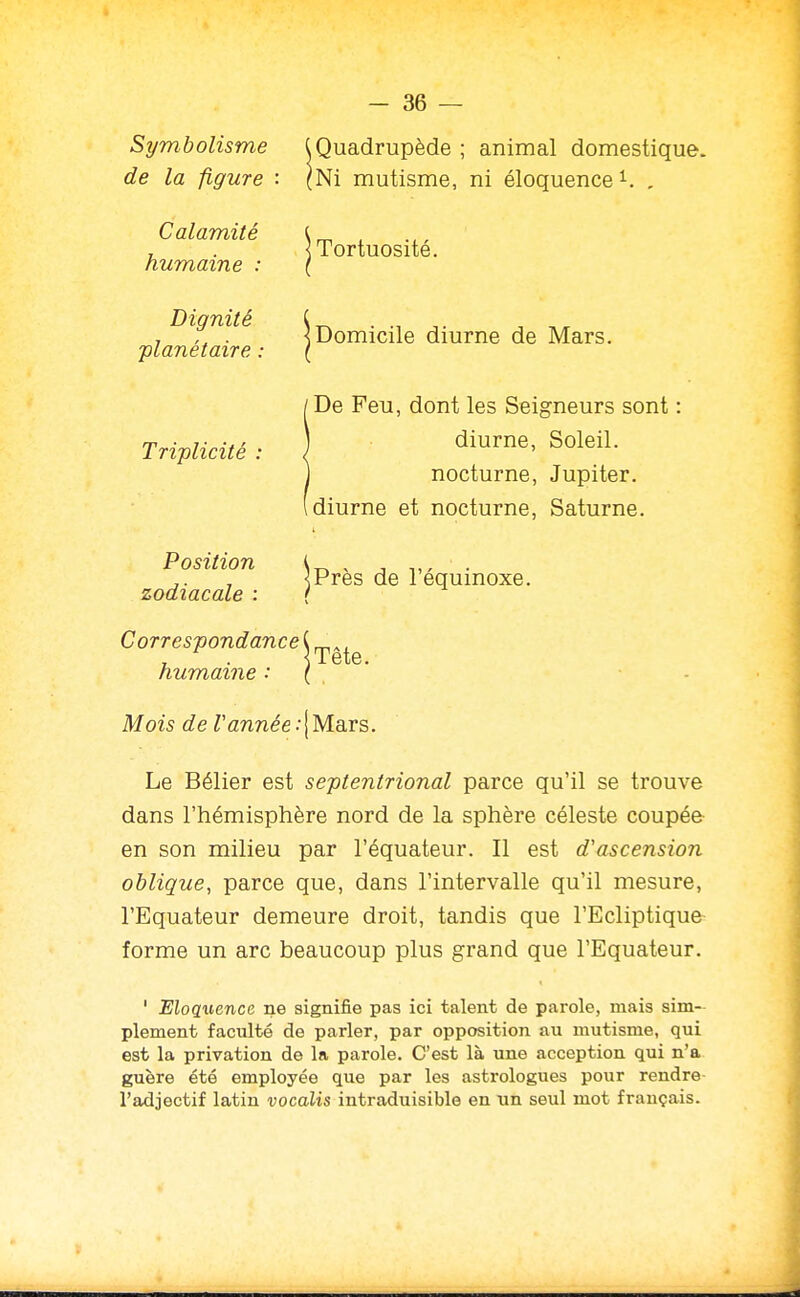 Symbolisme de la figure : Calamité humaine : Dignité planétaire : Triplicité Position zodiacale : Quadrupède ; animal domestique. Ni mutisme, ni éloquence , Tortuosité. IDomicile diurne de Mars. De Feu, dont les Seigneurs sont : diurne, Soleil, nocturne, Jupiter. , diurne et nocturne, Saturne. jprès de l'équinoxe. Correspondance C ^ ^, <Tete. humaine ( Mois de Vannée .•! Mars. Le Bélier est septentrional parce qu'il se trouve dans l'hémisphère nord de la sphère céleste coupée en son milieu par l'équateur. Il est d'ascension oblique, parce que, dans l'intervalle qu'il mesure, l'Equateur demeure droit, tandis que l'Ecliptique forme un arc beaucoup plus grand que l'Equateur. ' Eloquence ne signifie pas ici talent de parole, mais sim- plement faculté de parler, par opposition au mutisme, qui est la privation de la parole. C'est là une acception qui n'a guère été employée que par les astrologues pour rendre l'adjectif latin vocalis intraduisible en un seul mot français.