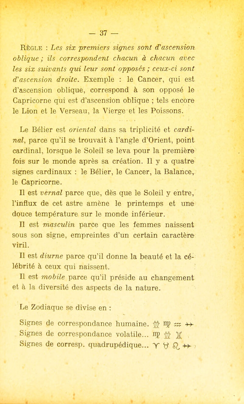 Règle : Les six 'premiers signes sont d'ascension oblique; ils correspondent chacun à chacun avec les six suivants qui leur sont opposés ; ceux-ci sont d'ascension droite. Exemple : le Cancer, qui est d'ascension oblique, correspond à son opposé le Capricorne qui est d'ascension oblique ; tels encore le Lion et le Verseau, la Vierge et les Poissons. Le Bélier est oriental dans sa triplicité et cardi- nal, parce qu'il se trouvait à l'angle d'Orient, point cardinal, lorsque le Soleil se leva pour la première fois sur le monde après sa création. Il y a quatre signes cardinaux : le Bélier, le Cancer, la Balance, le Capricorne. Il est vernal parce que, dès que le Soleil y entre, l'influx de cet astre amène le printemps et une douce température sur le monde inférieur. Il est masculin parce que les femmes naissent sous son signe, empreintes d'un certain caractère viril. Il est diurne parce qu'il donne la beauté et la cé- lébrité à ceux qui naissent. Il est mobile parce qu'il préside au changement et à la diversité des aspects de la nature. Le Zodiaque se divise en : Signes de correspondance humaine. ^ np s;; -h- Signes de correspondance volatile... # )( Signes de corresp. quadrupédique... T y ^ -h-