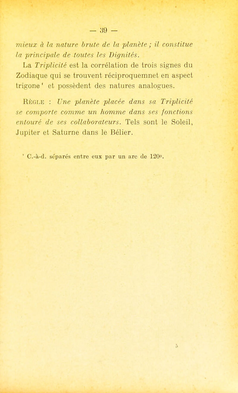 mieux à la nature brute de la planète ; il coiistitue la ■principale de toutes les Dignités. La Triplicité est la corrélation de trois signes du Zodiaque qui se trouvent réciproquemnet en aspect trigone' et possèdent des natures analogues. Règle : Une planète placée dans sa Triplicité se comporte comme un homme dans ses fonctions entouré de ses collaborateurs. Tels sont le Soleil, Jupiter et Saturne dans le Bélier. ' C.-à-d. séparés entre eux par un arc de 120°.