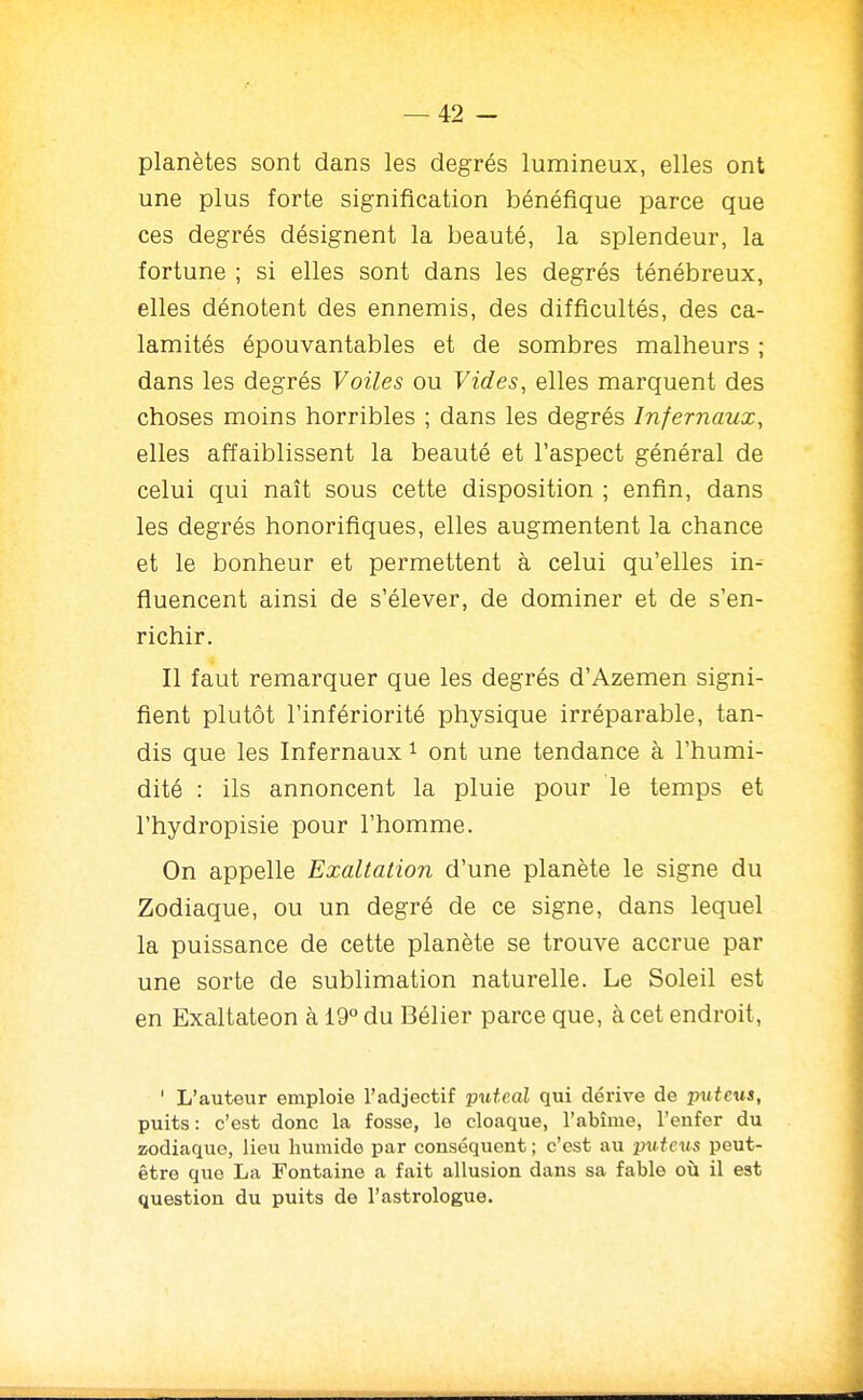 planètes sont dans les degrés lumineux, elles ont une plus forte signification bénéfique parce que ces degrés désignent la beauté, la splendeur, la fortune ; si elles sont dans les degrés ténébreux, elles dénotent des ennemis, des difficultés, des ca- lamités épouvantables et de sombres malheurs ; dans les degrés Voiles ou Vides, elles marquent des choses moins horribles ; dans les degrés Infernaux, elles affaiblissent la beauté et l'aspect général de celui qui naît sous cette disposition ; enfin, dans les degrés honorifiques, elles augmentent la chance et le bonheur et permettent à celui qu'elles in^ fluencent ainsi de s'élever, de dominer et de s'en- richir. Il faut remarquer que les degrés d'Azemen signi- fient plutôt l'infériorité physique irréparable, tan- dis que les Infernaux ^ ont une tendance à l'humi- dité : ils annoncent la pluie pour le temps et l'hydropisie pour l'homme. On appelle Exaltation d'une planète le signe du Zodiaque, ou un degré de ce signe, dans lequel la puissance de cette planète se trouve accrue par une sorte de sublimation naturelle. Le Soleil est en Exaltateon à 19° du Bélier parce que, à cet endroit, ' L'auteur emploie l'adjectif putcal qui dérive de putcus, puits : c'est donc la fosse, le cloaque, l'abîme, l'enfer du zodiaque, lieu humide par conséquent ; c'est au pu tcxis peut- être que La Fontaine a fait allusion dans sa fable on il est question du puits do l'astrologue.