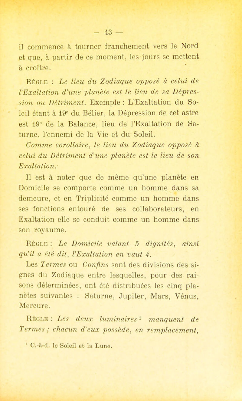 il commence à tourner franchement vers le Nord et que, à partir de ce moment, les jours se mettent à croître. Règle : Le lieu du Zodiaque opfosé à celui de l'Exaltation d'une planète est le lieu de sa Dé-pres- sion ou Détriment. Exemple : L'Exaltation du So- leil étant à 19° du Bélier, la Dépression de cet astre est 19° de la Balance, lieu de l'Exaltation de Sa- turne, l'ennemi de la Vie et du Soleil. Comme corollaire, le lieu du Zodiaque opposé à celui du Détriment d'une planète est le lieu de son Exaltation. Il est à noter que de même qu'une planète en Domicile se comporte comme un homme dans sa demeure, et en Triplicité comme un homme dans ses fonctions entouré de ses collaborateurs, en Exaltation elle se conduit comme un homme dans son royaume. Règle : Le Domicile valant 5 dignités, ainsi qu'il a été dit, l'Exaltation en vaut 4. Les Termes ou Confins sont des divisions des si- gnes du Zodiaque entre lesquelles, pour des rai- sons déterminées, ont été distribuées les cinq pla- nètes suivantes : Saturne, Jupiter, Mars, Vénus, Mercure. RÈGLE : Les deux luminaires ^ manquent de Termes; chacun d'eux possède, en remplacement, ' C.-à-d. le Soleil et la Lune.