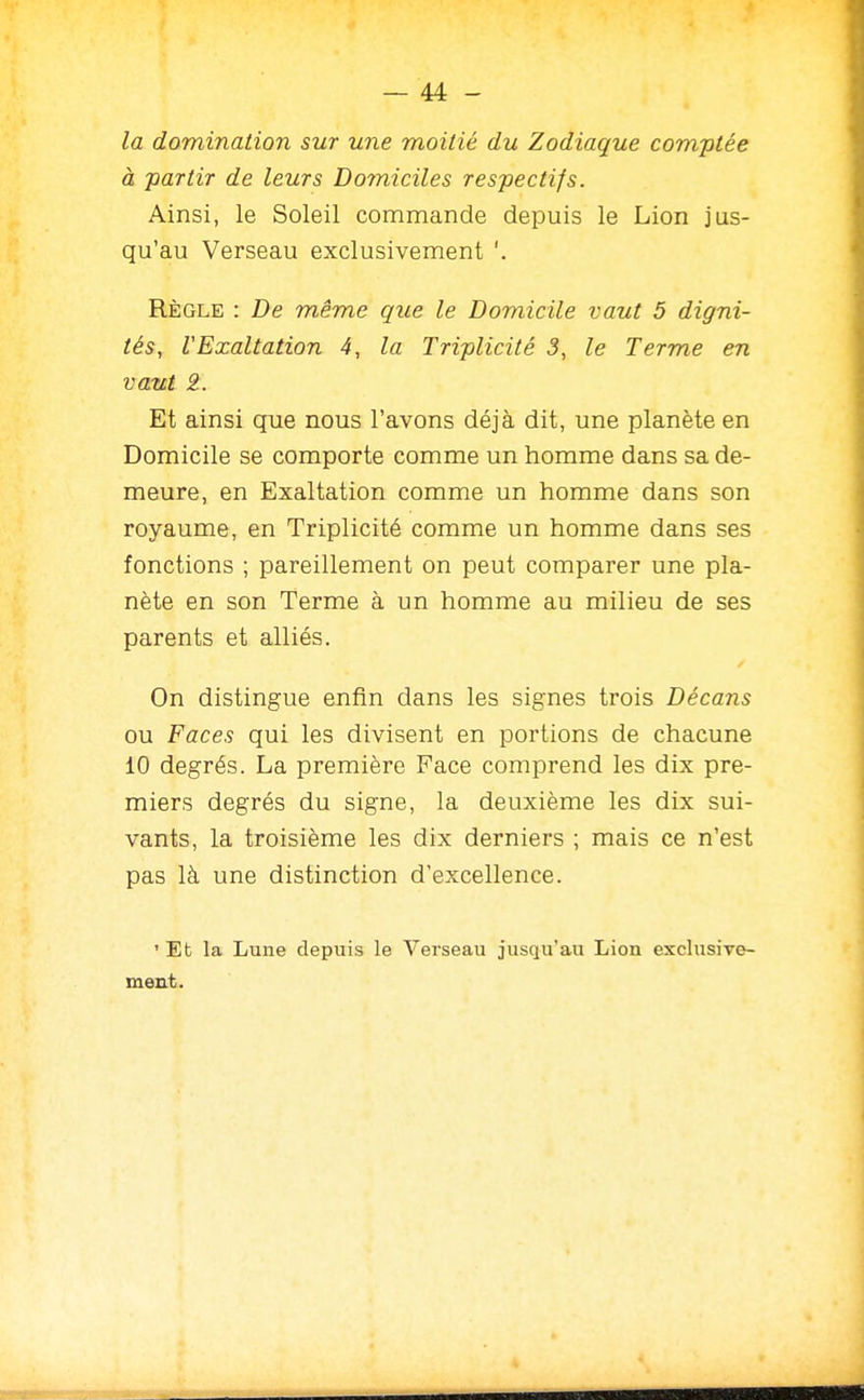 la domination sur une moitié du Zodiaque comptée à partir de leurs Domiciles respectifs. Ainsi, le Soleil commande depuis le Lion jus- qu'au Verseau exclusivement '. Règle : De même que le Domicile vaut 5 digni- tés, l'Exaltation 4, la Triplicité 3, le Terme en vaut 2. Et ainsi que nous l'avons déjà dit, une planète en Domicile se comporte comme un homme dans sa de- meure, en Exaltation comme un homme dans son royaume, en Triplicité comme un homme dans ses fonctions ; pareillement on peut comparer une pla- nète en son Terme à un homme au milieu de ses parents et alliés. On distingue enfin dans les signes trois Décans ou Faces qui les divisent en portions de chacune 10 degrés. La première Face comprend les dix pre- miers degrés du signe, la deuxième les dix sui- vants, la troisième les dix derniers ; mais ce n'est pas là une distinction d'excellence. ' Eb la Lune depuis le Verseau jusqu'au Lion exclusive- ment.