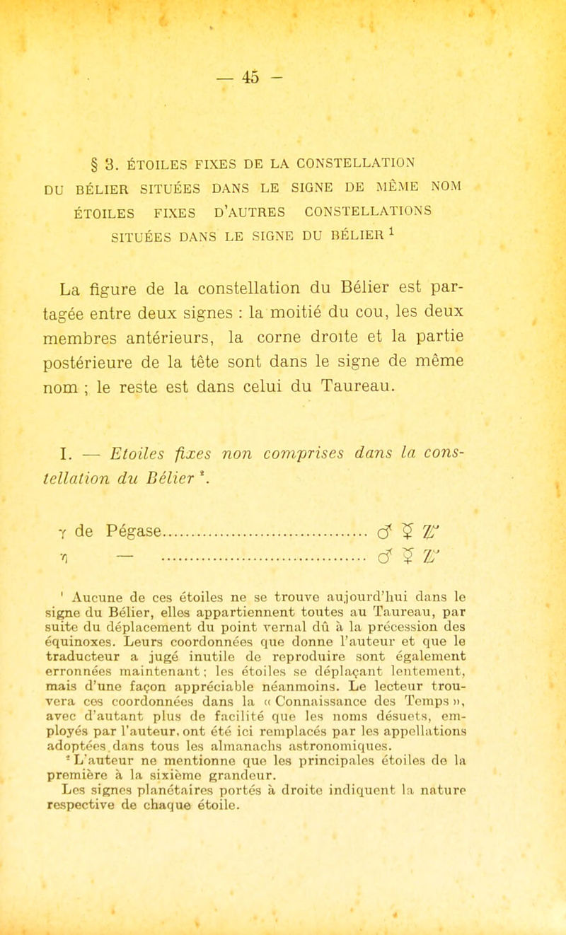 § 3. ÉTOILES FIXES DE LA CONSTELLATION DU BÉLIER SITUÉES DANS LE SIGNE DE MÊME NOM ÉTOILES FIXES D'AUTRES CONSTELLATIONS SITUÉES DANS LE SIGNE DU BÉLIER ^ La figure de la constellation du Bélier est par- tagée entre deux signes : la moitié du cou, les deux membres antérieurs, la corne droite et la partie postérieure de la tête sont dans le signe de même nom ; le reste est dans celui du Taureau. I. — Etoiles fixes non comprises dans la cons- tellation du Bélier \ Y de Pégase d ^ W v) - d ^ r ' Aucune de ces étoiles ne se trouve aujourd'hui dans le signe du Bélier, elles aiipartiennent totites au Taureau, par suite du déplacement du point vernal dû à la précession des équinoxes. Leurs coordonnées que donne l'auteur et que le traducteur a jugé inutile de reproduire sont également erronnées maintenant; les étoiles se déplaçant lentement, mais d'une façon appréciable néanmoins. Le lecteur trou- vera ces coordonnées dans la (( Connaissance des Temps », avec d'autant plus de facilité que les noms désuets, em- ployés par l'auteur, ont été ici remplacés par les appellations adoptées. dans tous les almanachs astronomiques. ■ L'auteur ne mentionne que les principales étoiles de la première h la sixième grandeur. Les signes planétaires portés à droite indiquent la nature respective de chaque étoile.