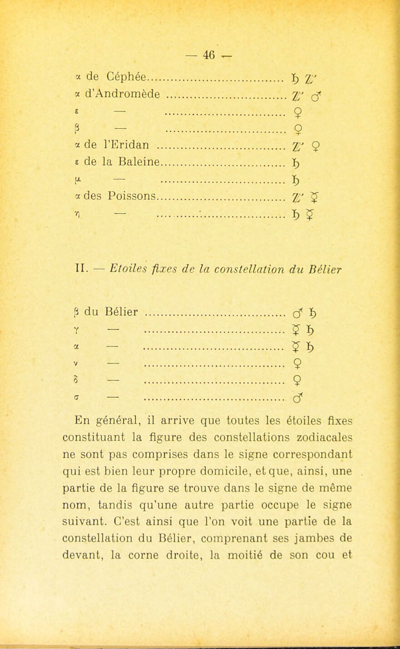 a de Céphée ï) 2^' a d'Andromède t// - 9 P - 9 a de l'Eridan 9 e de la Baleine ï) H- — ï) a des Poissons 2.' ^ ^ - • ï) ^ II. — Etoiles fixes de la constellation du Bélier fi du Bélier ^ ï) ï - ^ ï> « - ^ ï) - 9 5 - 9 - Cf En général, il arrive que toutes les étoiles fixes constituant la figure des constellations zodiacales ne sont pas comprises dans le signe correspondant qui est bien leur propre domicile, et que, ainsi, une partie de la figure se trouve dans le signe de même nom, tandis qu'une autre partie occupe le signe suivant. C'est ainsi que l'on voit une partie de la constellation du Bélier, comprenant ses jambes de devant, la corne droite, la moitié de son cou et