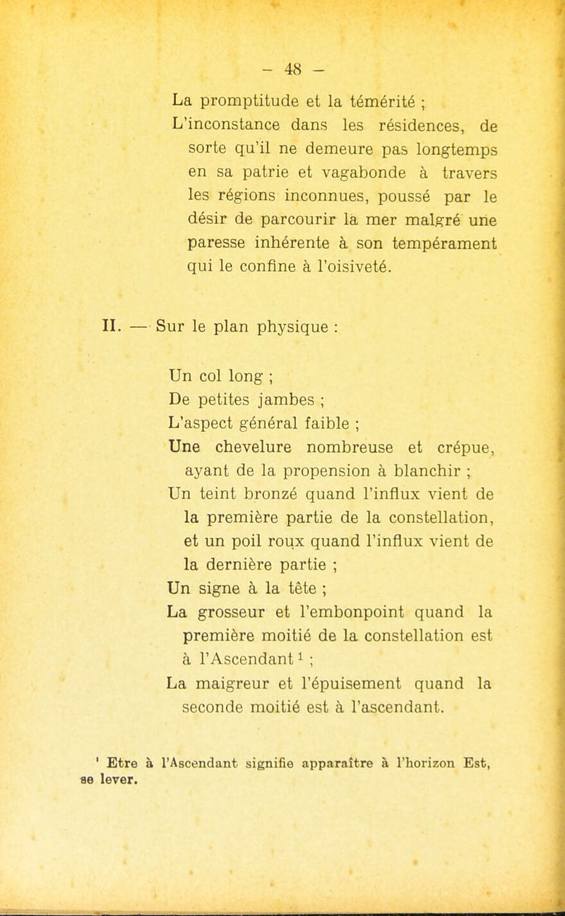 La promptitude et la témérité ; L'inconstance dans les résidences, de sorte qu'il ne demeure pas longtemps en sa patrie et vagabonde à travers les régions inconnues, poussé par le désir de parcourir là mer malgré une paresse inhérente à son tempérament qui le confine à l'oisiveté. IL — Sur le plan physique : Un col long ; De petites jambes ; L'aspect général faible ; Une chevelure nombreuse et crépue, ayant de la propension à blanchir ; Un teint bronzé quand l'influx vient de la première partie de la constellation, et un poil roux quand l'influx vient de la dernière partie ; Un signe à la tête ; La grosseur et l'embonpoint quand la première moitié de la constellation est à l'Ascendant ^ ; La maigreur et l'épuisement quand la seconde moitié est à l'ascendant. ' Etre à l'Ascendant signifie apparaître à l'horizon Est, ae lever.