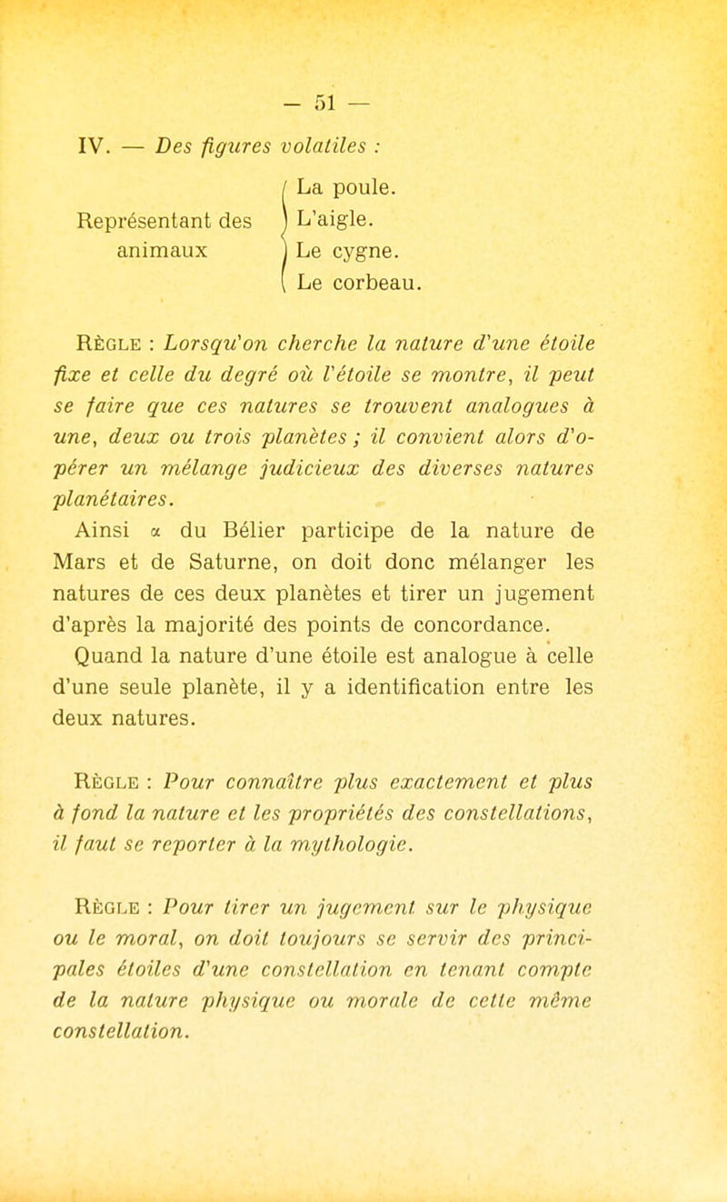 IV. — Des ■figures volatiles : I La poule. Représentant des j L'aigle, animaux ] Le cygne. i Le corbeau. Règle : Lorsqu'on cherche la nature d'une étoile fixe et celle du degré où rétoile se montre, il peut se faire que ces natures se trouvent analogues à une, deux ou trois planètes ; il convient alors d'o- pérer un mélange judicieux des diverses natures planétaires. Ainsi a du Bélier participe de la nature de Mars et de Saturne, on doit donc mélanger les natures de ces deux planètes et tirer un jugement d'après la majorité des points de concordance. Quand la nature d'une étoile est analogue à celle d'une seule planète, il y a identification entre les deux natures. Règle : Pour connaître plus exactement et plus à fond la nature et les propriétés des constellations, il faut se reporter à la mythologie. Règle : Pour tirer un jugement sur le pJiysique ou le moral, on doit toujours se servir des princi- pales étoiles d'une constellation en tenant com,pte de la nature physique ou morale de cette môme constellation.