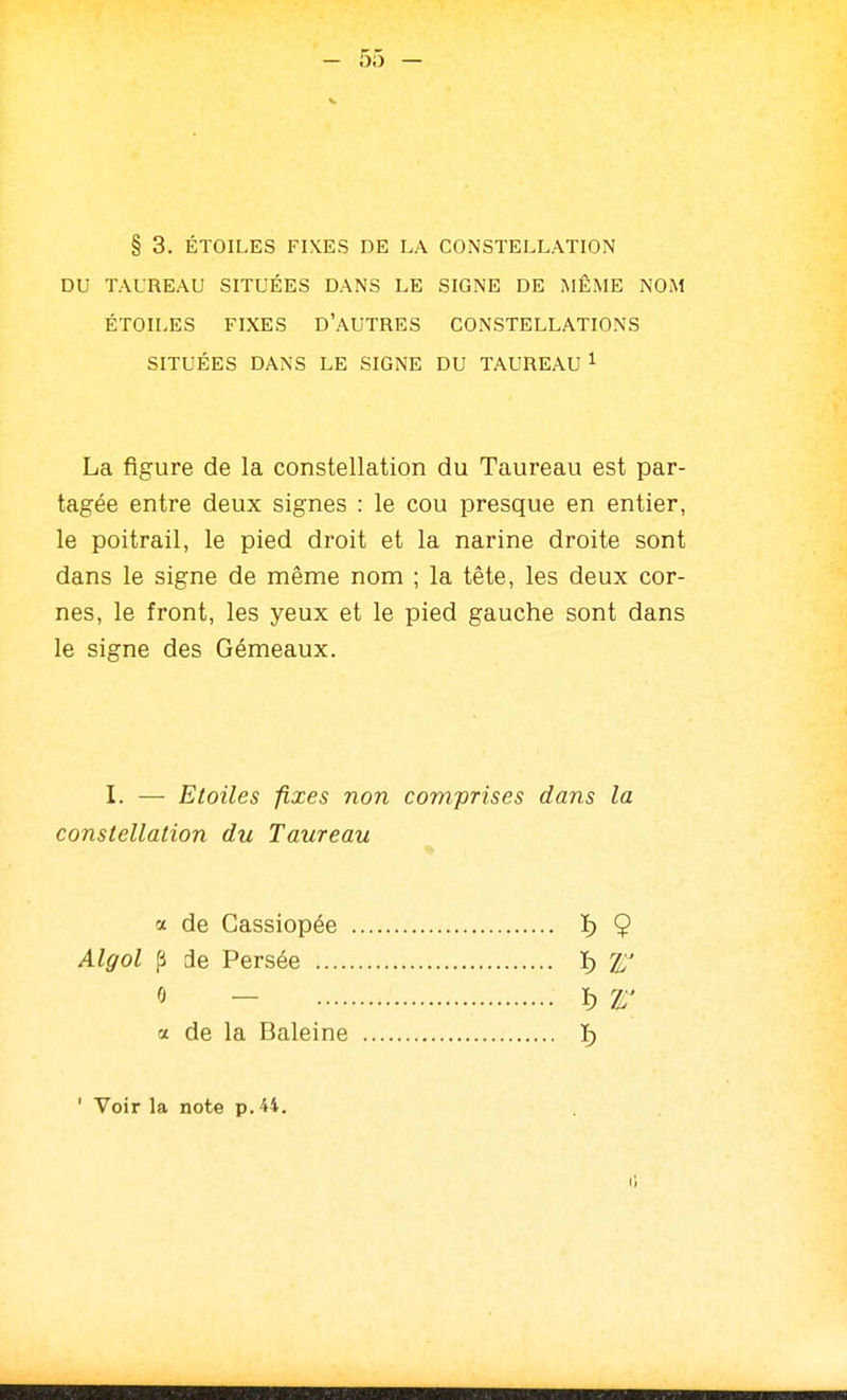 § 3. ÉTOILES FIXES DE LA CONSTELLATION DU TAUREAU SITUÉES DANS LE SIGNE DE MÊME NOM ÉTOILES FIXES D'AUTRES CONSTELLATIONS SITUÉES DANS LE SIGNE DU TAUREAU 1 La figure de la constellation du Taureau est par- tagée entre deux signes : le cou presque en entier, le poitrail, le pied droit et la narine droite sont dans le signe de même nom ; la tête, les deux cor- nes, le front, les yeux et le pied gauche sont dans le signe des Gémeaux. I. — Etoiles fixes non comprises dans la constellation du Taureau a de Gassiopée Algol p de Persée ... e — ï) 9 a de la Baleine ' Voir la note p. 44. Il