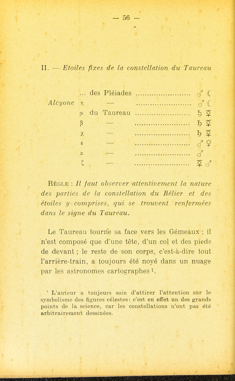 II. — Etoiles fixes de la constellation du Taureau ... des Pléiades Alcyone r, — <j. du Taureau P - X — E X — ^ — Règle : faut observer attentivement la nature des -parties de la constellation du Bélier et des étoiles y comprises, qui se trouvent renfermées dans le signe du Taureau. Le Taureau tourne sa face vers les Gémeaux ; il n'est composé que d'une tête, d'un col et des pieds de devant ; le reste de son corps, c'est-à-dire tout l'arrière-train, a toujours été noyé dans un nuage par les astronomes cartographes i. ' L'auteur a toujours soin d'attirer l'attention sur le symbolisme des figures célestes: c'est en effet un des grands points de la science, car les constellations n'ont pas été arbitrairement dessinées.