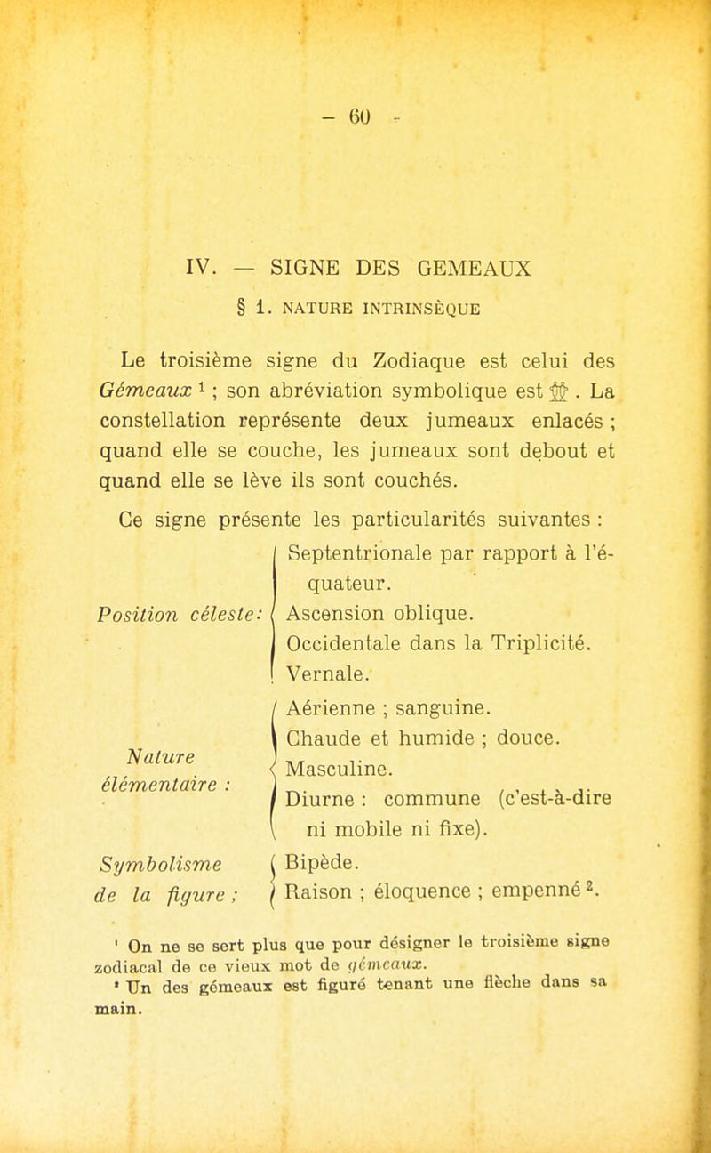 IV. — SIGNE DES GEMEAUX § 1. NATURE INTRINSÈQUE Le troisième signe du Zodiaque est celui des Gémeaux i ; son abréviation symbolique est ^ . La constellation représente deux jumeaux enlacés ; quand elle se couche, les jumeaux sont debout et quand elle se lève ils sont couchés. Ce signe présente les particularités suivantes : I Septentrionale par rapport à l'é- j quateur. Position céleste: ( Ascension oblique. Occidentale dans la Triplicité. Vernale. Aérienne ; sanguine. Chaude et humide ; douce. Masculine. Diurne : commune (c'est-à-dire ni mobile ni fixe). Symbolisme ( Bipède. de la figure ; \ Raison ; éloquence ; empenné 2. ' On ne se sert plus que pour désigner le troisième signe zodiacal de ce vieux mot de (jémcaux. ' Un des gémeaux est figuré tenant une flèche dans sa main. Nature élémentaire :