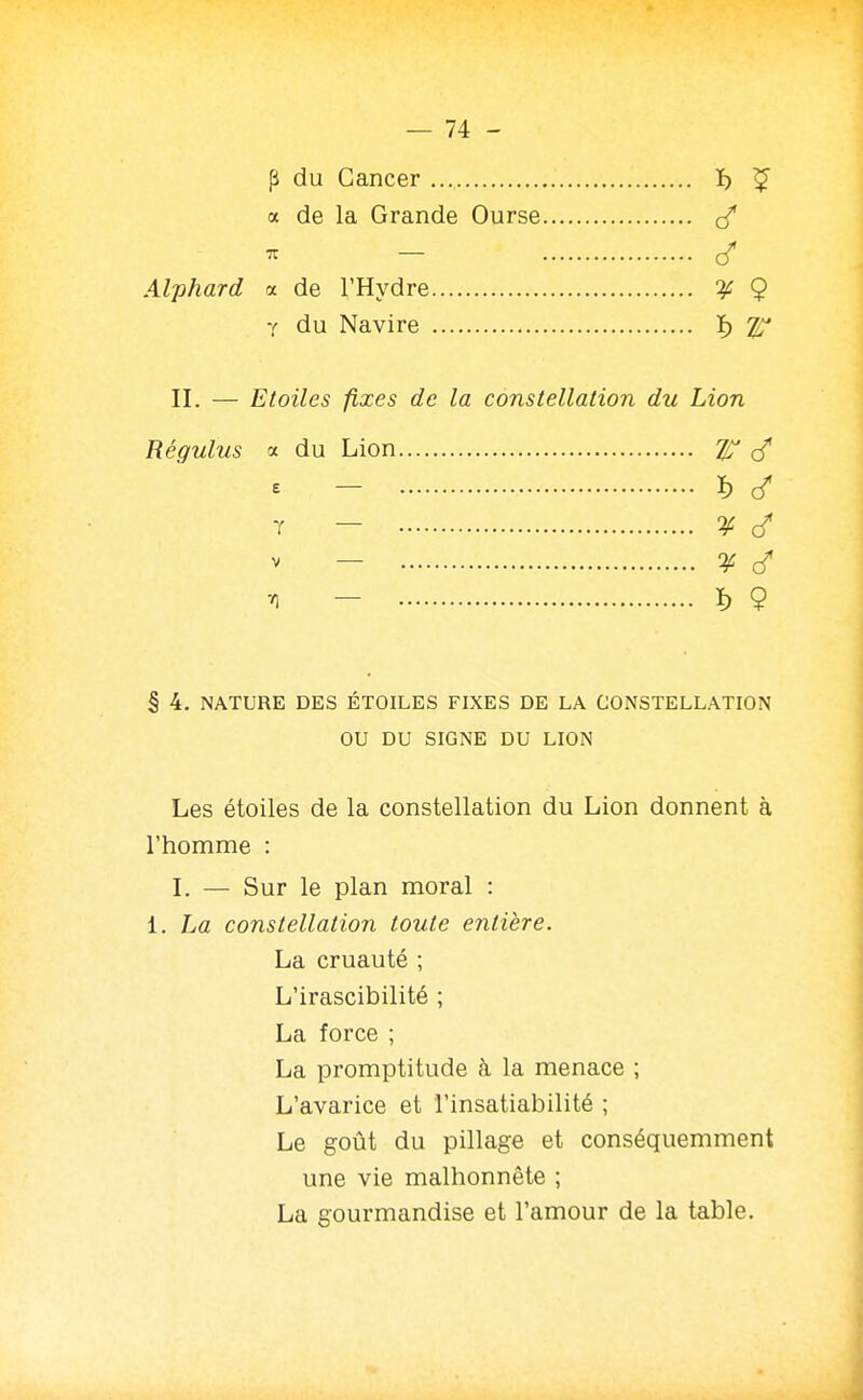 p du Cancer ï) ^ a de la Grande Ourse - c/ Alphard ol de l'Hydre 9 Y du Navire ï) 2^ II. — Etoiles fixes de la constellation du Lion Régulus a du Lion cT s - ï) (/ T — ^ V — ¥ ^ - ï) 9 § 4. NATURE DES ÉTOILES FIXES DE LA CONSTELLATION OU DU SIGNE DU LION Les étoiles de la constellation du Lion donnent à l'homme : I. — Sur le plan moral : 1. La constellation toute entière. La cruauté ; L'irascibilité ; La force ; La promptitude à la menace ; L'avarice et l'insatiabilité ; Le goût du pillage et conséquemment une vie malhonnête ; La gourmandise et l'amour de la table.