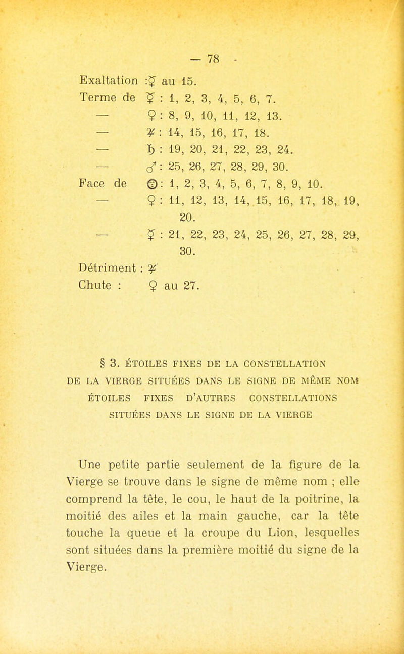 Terme de î : 1, 2, 3, 4, 5, 6, 7. — 9 : 8, 9, 10, 11, 12, 13. — ^ : 14, 15, 16, 17, 18. — ï) : 19, 20, 21, 22, 23, 24. — : 25, 26, 27, 28, 29, 30. Face de ^: i, 2, 3, 4, 5, 6, 7, 8, 9, 10. — 9: ii, i2, 13, 14, 15, 16, 17, 18, 19, 20. — ^ : 21, 22, 23, 24, 25, 26, 27, 28, 29, 30. Détriment : . Chute : 9 au 27. § 3. ÉTOILES FIXES DE LA CONSTELLATION DE LA VIERGE SITUÉES DANS LE SIGNE DE MÊME NON! ÉTOILES FIXES D'AUTRES CONSTELLATIONS SITUÉES DANS LE SIGNE DE LA VIERGE Une petite partie seulement de la figure de la Vierge se trouve dans le signe de même nom ; elle comprend la tête, le cou, le haut de la poitrine, la moitié des ailes et la main gauche, car la tête touche la queue et la croupe du Lion, lesquelles sont situées dans la première moitié du signe de la Vierge.