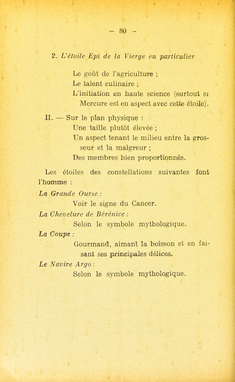 2. L'étoile Epi de la Vierge en -particulier Le goût de l'agriculture ; Le talent culinaire ; L'initiation en haute science (surtout si Mercure est en aspect avec cette étoile). IL — Sur le plan physique : Une taille plutôt élevée ; Un aspect tenant le milieu entre la gros- seur et la maigreur ; Des membres bien proportionnés. Les étoiles des constellations suivantes font l'homme : La Grande Ourse : Voir le signe du Cancer. La Chevelure de Bérénice : Selon le symbole mythologique. La Coupe : Gourmand, aimant la boisson et en fai- sant ses principaJes délices. Le Navire Argo : Selon le symbole mythologique.