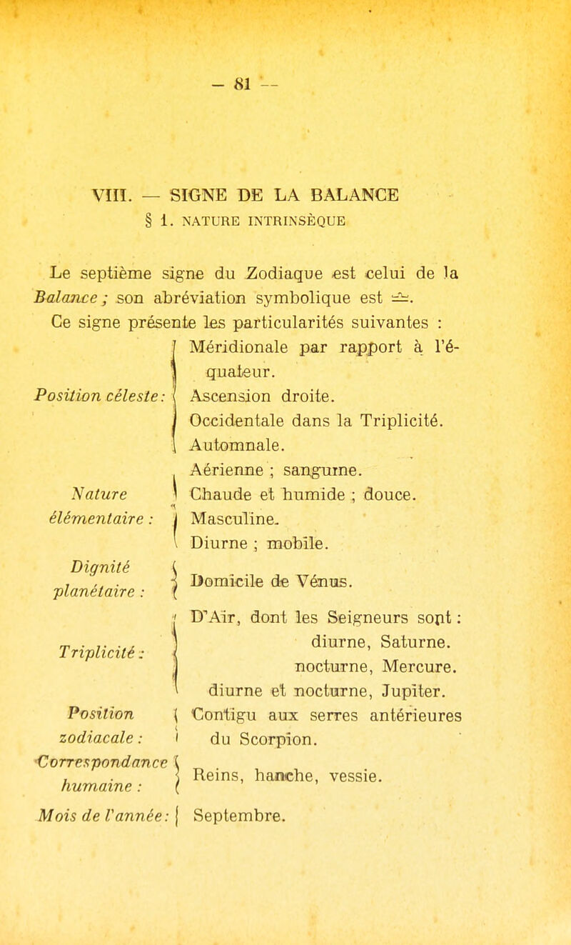 Vin. — SIGNE DE LA BALANCE § i. NATURE INTRINSÈQUE Position céleste : Le septième signe du Zodiaque est celui de la Balance ; son abréviation symbolique est Ce signe présente les particularités suivantes : Méridionale par rapport à l'é- quateur. Ascension droite. Occidentale dans la Triplicité. Automnale. Aérienne ; sangume. Chaude et humide ; douce. Masculine. Diurne ; mobile. 'Nature élémentaire Dignité ■planétaire Triplicité : Position zodiacale : Correspondance humaine : Mois de Vannée : Domicile de Vénus. D'Air, dont les Seigneurs sojit : diurne, Saturne, nocturne. Mercure, diurne et nocturne, Jupiter. \ Contigu aux serres antérieures ' du Scorpion. Reins, hanche, vessie. Septembre.