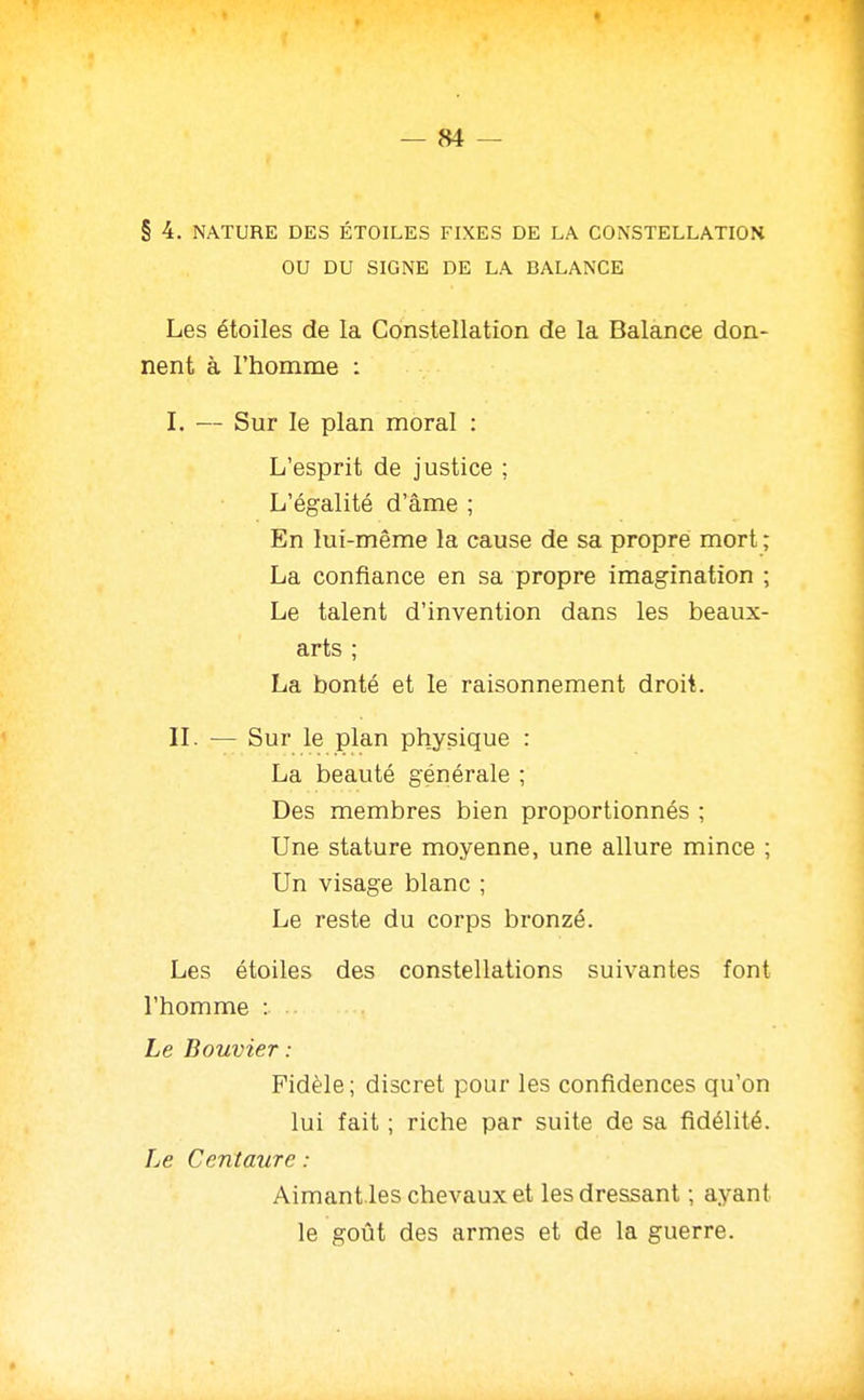 OU DU SIGNE DE LA BALANCE Les étoiles de la Constellation de la Balance don- nent à l'homme : I. — Sur le plan moral : L'esprit de justice ; L'égalité d'âme ; En lui-même la cause de sa propre mort ; La confiance en sa propre imagination ; Le talent d'invention dans les beaux- arts ; La bonté et le raisonnement droit. IL — Sur le plan physique : La beauté générale ; Des membres bien proportionnés ; Une stature moyenne, une allure mince ; Un visage blanc ; Le reste du corps bronzé. Les étoiles des constellations suivantes font l'homme : Le Bouvier : Fidèle; discret pour les confidences qu'on lui fait ; riche par suite de sa fidélité. Le Centaure : Aimant.les chevaux et les dressant ; ayant le goût des armes et de la guerre.