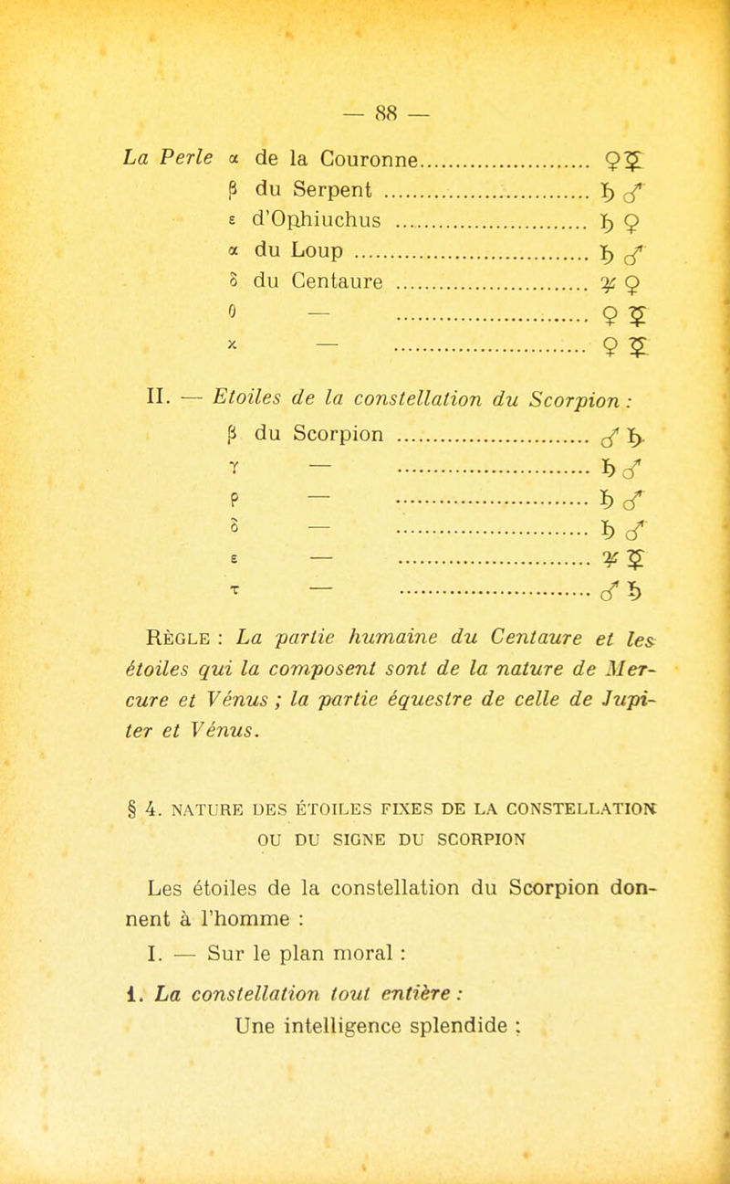 La Perle a de la Couronne 9^ P du Serpent ï) £ d'Ophiuchus ï) 9 a du Loup ï) ^ 8 du Centaure :^ 9 0 - 9 5 - 9 ï II. — Etoiles de la constellation du Scorpion : p du Scorpion T - ï)c/ P - ï) s - ï> - Règle : La partie humaine du Centaure et le& étoiles qui la composent sont de la nature de Mer- cure et Vénus ; la partie équestre de celle de Jupi- ter et Vénus. § 4. NATURE DES ÉTOILES FLXES DE LA CONSTELLATION: OU DU SIGNE DU SCORPION Les étoiles de la constellation du Scorpion don- nent à l'homme : I. — Sur le plan moral : 1. La constellation tout entière : Une intelligence splendide :