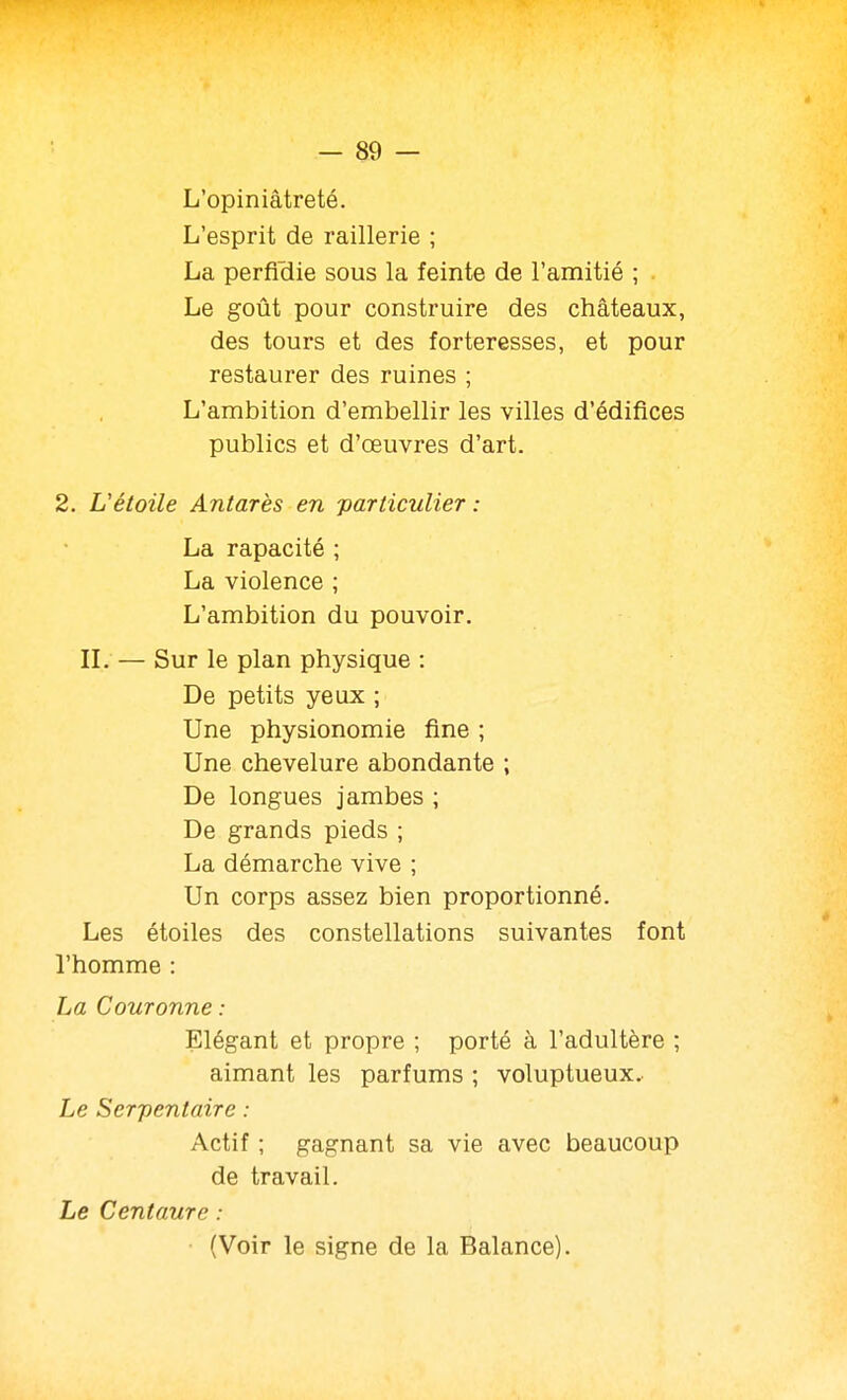 L'opiniâtreté. L'esprit de raillerie ; La perficlie sous la feinte de l'amitié ; . Le goût pour construire des châteaux, des tours et des forteresses, et pour restaurer des ruines ; L'ambition d'embellir les villes d'édifices publics et d'œuvres d'art. 2. L'étoile Antarès en particulier : La rapacité ; La violence ; L'ambition du pouvoir. IL — Sur le plan physique : De petits yeux ; Une physionomie fine ; Une chevelure abondante ; De longues jambes ; De grands pieds ; La démarche vive ; Un corps assez bien proportionné. Les étoiles des constellations suivantes font l'homme : La Couronne : Elégant et propre ; porté à l'adultère ; aimant les parfums ; voluptueux. Le Serpentaire : Actif ; gagnant sa vie avec beaucoup de travail. Le Centaure : (Voir le signe de la Balance).