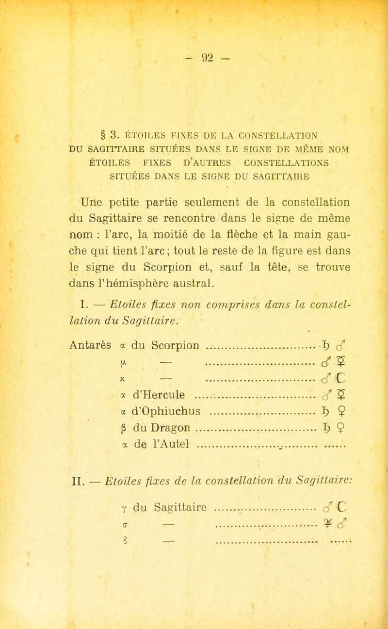 § 3. ÉTOILES FIXES DE LA CONSTELLATION DU SAGITTAIRE SITUÉES DANS LE SIGNE DE MÊME NOM ÉTOILES FIXES d'AUTRES CONSTELLATIONS SITUÉES DANS LE SIGNE DU SAGITTAIRE Une petite partie seulement de la constellation du Sagittaire se rencontre dans le signe de même nom : l'arc, la moitié de la flèche et la main gau- che qui tient l'arc ; tout le reste de la figure est dans le signe du Scorpion et, sauf la tête, se trouve dans l'hémisphère austral. I. — Etoiles fixes non comprises dans la constel- lation du Sagittaire. Antarès a du Scorpion ï) (/ - - </C a d'Hercule 1^ a d'Ophiuchus ï) $ p du Dragon ï) 9 X de l'Autel II. — Etoiles fixes de la constellation du Sagittaire: y du Sagittaire cT C a — , S —